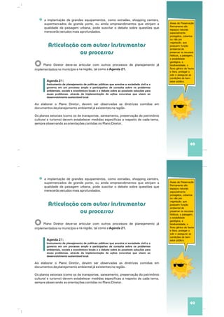 a implantação de grandes equipamentos, como estradas, shopping centers,
supermercados de grande porte, ou ainda empreendimentos que atinjam a
qualidade da paisagem urbana, pode suscitar o debate sobre questões que
merecerão estudos mais aprofundados.
Plano Diretor deve-se articular com outros processos de planejamento já
talna região, como a Agenda 21.implementados no município e
Ao elaborar o Plano Diretor, devem ser observadas as diretrizes contidas em
documentos de planejamento ambiental já existentes na região.
Os planos setoriais (como os de transportes, saneamento, preservação do patrimônio
cultural e turismo) devem estabelecer medidas específicas a respeito de cada tema,
sempre observando as orientações contidas no Plano Diretor.
Articulação com outros instrumentos
ou processos
O
Agenda 21:
Instrumento de planejamento de políticas públicas que envolve a sociedade civil e o
governo em um processo amplo e participativo de consulta sobre os problemas
ambientais, sociais e econômicos locais e o debate sobre as possíveis soluções para
esses problemas, através da implementação de ações concretas que visem ao
desenvolvimento sustentável local.
Áreas de Preservação
Permanente são
espaços naturais
especialmente
protegidos, cobertos
ou não por
vegetação, que
possuem função
ambiental de
preservar os recursos
hídricos, a paisagem,
a estabilidade
geológica, a
biodiversidade, o
fluxo gênico de fauna
e flora, proteger o
solo e assegurar as
condições de bem-
estar público.
49
a implantação de grandes equipamentos, como estradas, shopping centers,
supermercados de grande porte, ou ainda empreendimentos que atinjam a
qualidade da paisagem urbana, pode suscitar o debate sobre questões que
merecerão estudos mais aprofundados.
Plano Diretor deve-se articular com outros processos de planejamento já
talna região, como a Agenda 21.implementados no município e
Ao elaborar o Plano Diretor, devem ser observadas as diretrizes contidas em
documentos de planejamento ambiental já existentes na região.
Os planos setoriais (como os de transportes, saneamento, preservação do patrimônio
cultural e turismo) devem estabelecer medidas específicas a respeito de cada tema,
sempre observando as orientações contidas no Plano Diretor.
Articulação com outros instrumentos
ou processos
O
Agenda 21:
Instrumento de planejamento de políticas públicas que envolve a sociedade civil e o
governo em um processo amplo e participativo de consulta sobre os problemas
ambientais, sociais e econômicos locais e o debate sobre as possíveis soluções para
esses problemas, através da implementação de ações concretas que visem ao
desenvolvimento sustentável local.
Áreas de Preservação
Permanente são
espaços naturais
especialmente
protegidos, cobertos
ou não por
vegetação, que
possuem função
ambiental de
preservar os recursos
hídricos, a paisagem,
a estabilidade
geológica, a
biodiversidade, o
fluxo gênico de fauna
e flora, proteger o
solo e assegurar as
condições de bem-
estar público.
49
 