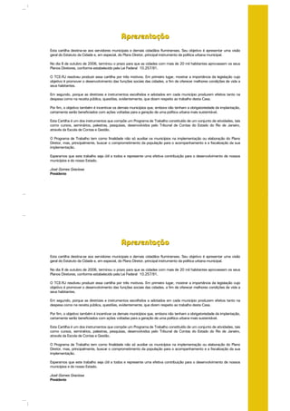 ApresentaçãoApresentação
Esta cartilha destina-se aos servidores municipais e demais cidadãos fluminenses. Seu objetivo é apresentar uma visão
geral do Estatuto da Cidade e, em especial, do Plano Diretor, principal instrumento da política urbana municipal.
No dia 8 de outubro de 2006, terminou o prazo para que as cidades com mais de 20 mil habitantes aprovassem os seus
Planos Diretores, conforme estabelecido pela Lei Federal 10.257/91.
O TCE-RJ resolveu produzir essa cartilha por três motivos. Em primeiro lugar, mostrar a importância da legislação cujo
objetivo é promover o desenvolvimento das funções sociais das cidades, a fim de oferecer melhores condições de vida a
seus habitantes.
Em segundo, porque as diretrizes e instrumentos escolhidos e adotados em cada município produzem efeitos tanto na
despesa como na receita pública, questões, evidentemente, que dizem respeito ao trabalho desta Casa.
Por fim, o objetivo também é incentivar os demais municípios que, embora não tenham a obrigatoriedade da implantação,
certamente serão beneficiados com ações voltadas para a geração de uma política urbana mais sustentável.
Esta Cartilha é um dos instrumentos que compõe um Programa de Trabalho constituído de um conjunto de atividades, tais
como cursos, seminários, palestras, pesquisas, desenvolvidos pelo Tribunal de Contas do Estado do Rio de Janeiro,
através da Escola de Contas e Gestão.
O Programa de Trabalho tem como finalidade não só auxiliar os municípios na implementação ou elaboração do Plano
Diretor, mas, principalmente, buscar o comprometimento da população para o acompanhamento e a fiscalização da sua
implementação.
Esperamos que este trabalho seja útil a todos e represente uma efetiva contribuição para o desenvolvimento de nossos
municípios e do nosso Estado.
José Gomes Graciosa
Presidente
ApresentaçãoApresentação
Esta cartilha destina-se aos servidores municipais e demais cidadãos fluminenses. Seu objetivo é apresentar uma visão
geral do Estatuto da Cidade e, em especial, do Plano Diretor, principal instrumento da política urbana municipal.
No dia 8 de outubro de 2006, terminou o prazo para que as cidades com mais de 20 mil habitantes aprovassem os seus
Planos Diretores, conforme estabelecido pela Lei Federal 10.257/91.
O TCE-RJ resolveu produzir essa cartilha por três motivos. Em primeiro lugar, mostrar a importância da legislação cujo
objetivo é promover o desenvolvimento das funções sociais das cidades, a fim de oferecer melhores condições de vida a
seus habitantes.
Em segundo, porque as diretrizes e instrumentos escolhidos e adotados em cada município produzem efeitos tanto na
despesa como na receita pública, questões, evidentemente, que dizem respeito ao trabalho desta Casa.
Por fim, o objetivo também é incentivar os demais municípios que, embora não tenham a obrigatoriedade da implantação,
certamente serão beneficiados com ações voltadas para a geração de uma política urbana mais sustentável.
Esta Cartilha é um dos instrumentos que compõe um Programa de Trabalho constituído de um conjunto de atividades, tais
como cursos, seminários, palestras, pesquisas, desenvolvidos pelo Tribunal de Contas do Estado do Rio de Janeiro,
através da Escola de Contas e Gestão.
O Programa de Trabalho tem como finalidade não só auxiliar os municípios na implementação ou elaboração do Plano
Diretor, mas, principalmente, buscar o comprometimento da população para o acompanhamento e a fiscalização da sua
implementação.
Esperamos que este trabalho seja útil a todos e represente uma efetiva contribuição para o desenvolvimento de nossos
municípios e do nosso Estado.
José Gomes Graciosa
Presidente
 