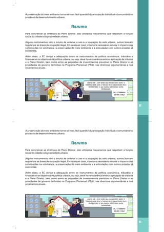 A preservação do meio ambiente torna-se mais fácil quando há participação individual e comunitária no
processo de desenvolvimento urbano.
Para concretizar as diretrizes do Plano Diretor, são utilizados mecanismos que respeitam a função
social da cidade e da propriedade urbana.
Alguns instrumentos têm o intuito de ordenar o uso e a ocupação do solo urbano, outros buscam
regularizar as áreas de ocupação ilegal. Em qualquer caso, é sempre necessário estudar o impacto das
construções na vizinhança, a preservação do meio ambiente e a articulação com outros projetos já
existentes.
Além disso, o EC obriga a adequação entre os instrumentos de política econômica, tributária e
financeira e os objetivos da política urbana, ou seja, deve haver coerência entre a aplicação de tributos
e o Plano Diretor, bem como entre as propostas de investimentos previstas no Plano Diretor e as
prioridades de governo definidas no Programa Plurianual (PPA), nas diretrizes orçamentárias e nos
orçamentos anuais.
Resumo
51
Vamos ver... Você mora aqui há mais de 5 anos. O
terreno mede 60m2
, é privado e foi abandonado pelo
proprietário. A sua família não possui outra
propriedade.
Ok, o terreno
agora é seu!
A preservação do meio ambiente torna-se mais fácil quando há participação individual e comunitária no
processo de desenvolvimento urbano.
Para concretizar as diretrizes do Plano Diretor, são utilizados mecanismos que respeitam a função
social da cidade e da propriedade urbana.
Alguns instrumentos têm o intuito de ordenar o uso e a ocupação do solo urbano, outros buscam
regularizar as áreas de ocupação ilegal. Em qualquer caso, é sempre necessário estudar o impacto das
construções na vizinhança, a preservação do meio ambiente e a articulação com outros projetos já
existentes.
Além disso, o EC obriga a adequação entre os instrumentos de política econômica, tributária e
financeira e os objetivos da política urbana, ou seja, deve haver coerência entre a aplicação de tributos
e o Plano Diretor, bem como entre as propostas de investimentos previstas no Plano Diretor e as
prioridades de governo definidas no Programa Plurianual (PPA), nas diretrizes orçamentárias e nos
orçamentos anuais.
Resumo
51
Vamos ver... Você mora aqui há mais de 5 anos. O
terreno mede 60m2
, é privado e foi abandonado pelo
proprietário. A sua família não possui outra
propriedade.
Ok, o terreno
agora é seu!
 