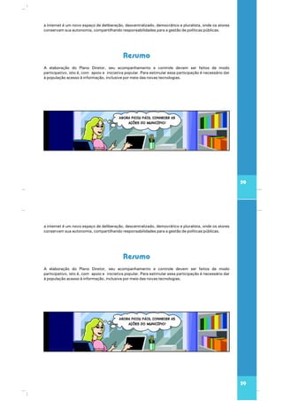59
Resumo
A elaboração do Plano Diretor, seu acompanhamento e controle devem ser feitos de modo
participativo, isto é, com apoio e iniciativa popular. Para estimular essa participação é necessário dar
à população acesso à informação, inclusive por meio das novas tecnologias.
a internet é um novo espaço de deliberação, descentralizado, democrático e pluralista, onde os atores
conservam sua autonomia, compartilhando responsabilidades para a gestão de políticas públicas.
59
Resumo
A elaboração do Plano Diretor, seu acompanhamento e controle devem ser feitos de modo
participativo, isto é, com apoio e iniciativa popular. Para estimular essa participação é necessário dar
à população acesso à informação, inclusive por meio das novas tecnologias.
a internet é um novo espaço de deliberação, descentralizado, democrático e pluralista, onde os atores
conservam sua autonomia, compartilhando responsabilidades para a gestão de políticas públicas.
 