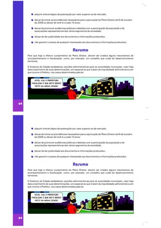 adquirir imóvel objeto de preempção por valor superior ao de mercado;
deixar de tomar as providências necessárias para a aprovação do Plano Diretor até 8 de outubro
de 2006 ou deixar de revê-lo a cada 10 anos;
deixar de promover audiências públicas e debates com a participação da população e de
associações representativas dos vários segmentos da sociedade;
deixar de dar publicidade aos documentos e informações produzidos;
não garantir o acesso de qualquer interessado aos documentos e informações produzidos.
Para que haja o efetivo cumprimento do Plano Diretor, devem ser criados alguns mecanismos de
acompanhamento e fiscalização, como, por exemplo, um conselho que cuide do desenvolvimento
territorial.
O Estatuto da Cidade estabeleceu sanções administrativas para as autoridades municipais, caso haja
descumprimento de suas determinações, em especial as que tratam da improbidade administrativa em
que incorre o Prefeito, nos casos determinados pela lei.
Resumo
64
adquirir imóvel objeto de preempção por valor superior ao de mercado;
deixar de tomar as providências necessárias para a aprovação do Plano Diretor até 8 de outubro
de 2006 ou deixar de revê-lo a cada 10 anos;
deixar de promover audiências públicas e debates com a participação da população e de
associações representativas dos vários segmentos da sociedade;
deixar de dar publicidade aos documentos e informações produzidos;
não garantir o acesso de qualquer interessado aos documentos e informações produzidos.
Para que haja o efetivo cumprimento do Plano Diretor, devem ser criados alguns mecanismos de
acompanhamento e fiscalização, como, por exemplo, um conselho que cuide do desenvolvimento
territorial.
O Estatuto da Cidade estabeleceu sanções administrativas para as autoridades municipais, caso haja
descumprimento de suas determinações, em especial as que tratam da improbidade administrativa em
que incorre o Prefeito, nos casos determinados pela lei.
Resumo
64
 