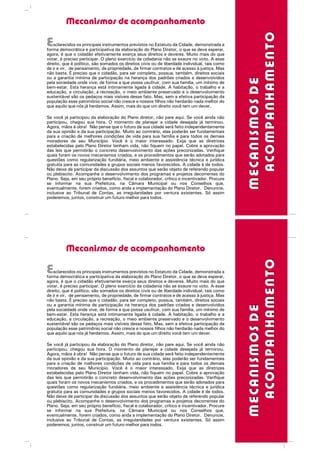 Mecanismos de acompanhamento
MECANISMOSDEMECANISMOSDE
Esclarecidos os principais instrumentos previstos no Estatuto da Cidade, demonstrada a
forma democrática e participativa da elaboração do Plano Diretor, o que se deve esperar,
agora, é que o cidadão efetivamente exerça seus direitos e deveres. Muito mais do que
votar, é preciso participar. O pleno exercício da cidadania não se exaure no voto. A esse
direito, que é político, são somados os direitos civis ou de liberdade individual, tais como
de ir e vir, de pensamento, de propriedade, de firmar contratos e de acesso à justiça. Mas
não basta. É preciso que o cidadão, para ser completo, possua, também, direitos sociais
ou a garantia mínima de participação na herança dos padrões criados e desenvolvidos
pela sociedade onde vive, de forma a que possa usufruir, com sua família, um mínimo de
bem-estar. Esta herança está intimamente ligada à cidade. A habitação, o trabalho e a
educação, a circulação, a recreação, o meio ambiente preservado e o desenvolvimento
sustentável são os pedaços mais visíveis desse fato. Mas, sem a efetiva participação da
população esse patrimônio social não cresce e nossos filhos não herdarão nada melhor do
que aquilo que nós já herdamos. Assim, mais do que um direito você tem um dever.
Se você já participou da elaboração do Plano diretor, não pare aqui. Se você ainda não
participou, chegou sua hora. O momento de planejar a cidade desejada já terminou.
Agora, mãos à obra! Não pense que o futuro de sua cidade será feito independentemente
da sua opinião e da sua participação. Muito ao contrário, elas poderão ser fundamentais
para a criação de melhores condições de vida para sua família e para todos os demais
moradores de seu Município. Você é o maior interessado. Exija que as diretrizes
estabelecidas pelo Plano Diretor tenham vida, não fiquem no papel. Cobre a aprovação
das leis que permitirão o concreto desenvolvimento das ações preconizadas. Verifique
quais foram os novos mecanismos criados, e os procedimentos que serão adotados para
questões como regularização fundiária, meio ambiente e assistência técnica e jurídica
gratuita para as comunidades e grupos sociais menos favorecidos. A cidade é de todos.
Não deixe de participar da discussão dos assuntos que serão objeto de referendo popular
ou plebiscito. Acompanhe o desenvolvimento dos programas e projetos decorrentes do
Plano. Seja, em seu próprio benefício, fiscal e colaborador, crítico e incentivador. Procure
se informar na sua Prefeitura, na Câmara Municipal ou nos Conselhos que,
eventualmente, forem criados, como anda a implementação do Plano Diretor. Denuncie,
inclusive ao Tribunal de Contas, as irregularidades por ventura existentes. Só assim
poderemos, juntos, construir um futuro melhor para todos.
ACOMPANHAMENTOACOMPANHAMENTO
Mecanismos de acompanhamento
MECANISMOSDEMECANISMOSDE
Esclarecidos os principais instrumentos previstos no Estatuto da Cidade, demonstrada a
forma democrática e participativa da elaboração do Plano Diretor, o que se deve esperar,
agora, é que o cidadão efetivamente exerça seus direitos e deveres. Muito mais do que
votar, é preciso participar. O pleno exercício da cidadania não se exaure no voto. A esse
direito, que é político, são somados os direitos civis ou de liberdade individual, tais como
de ir e vir, de pensamento, de propriedade, de firmar contratos e de acesso à justiça. Mas
não basta. É preciso que o cidadão, para ser completo, possua, também, direitos sociais
ou a garantia mínima de participação na herança dos padrões criados e desenvolvidos
pela sociedade onde vive, de forma a que possa usufruir, com sua família, um mínimo de
bem-estar. Esta herança está intimamente ligada à cidade. A habitação, o trabalho e a
educação, a circulação, a recreação, o meio ambiente preservado e o desenvolvimento
sustentável são os pedaços mais visíveis desse fato. Mas, sem a efetiva participação da
população esse patrimônio social não cresce e nossos filhos não herdarão nada melhor do
que aquilo que nós já herdamos. Assim, mais do que um direito você tem um dever.
Se você já participou da elaboração do Plano diretor, não pare aqui. Se você ainda não
participou, chegou sua hora. O momento de planejar a cidade desejada já terminou.
Agora, mãos à obra! Não pense que o futuro de sua cidade será feito independentemente
da sua opinião e da sua participação. Muito ao contrário, elas poderão ser fundamentais
para a criação de melhores condições de vida para sua família e para todos os demais
moradores de seu Município. Você é o maior interessado. Exija que as diretrizes
estabelecidas pelo Plano Diretor tenham vida, não fiquem no papel. Cobre a aprovação
das leis que permitirão o concreto desenvolvimento das ações preconizadas. Verifique
quais foram os novos mecanismos criados, e os procedimentos que serão adotados para
questões como regularização fundiária, meio ambiente e assistência técnica e jurídica
gratuita para as comunidades e grupos sociais menos favorecidos. A cidade é de todos.
Não deixe de participar da discussão dos assuntos que serão objeto de referendo popular
ou plebiscito. Acompanhe o desenvolvimento dos programas e projetos decorrentes do
Plano. Seja, em seu próprio benefício, fiscal e colaborador, crítico e incentivador. Procure
se informar na sua Prefeitura, na Câmara Municipal ou nos Conselhos que,
eventualmente, forem criados, como anda a implementação do Plano Diretor. Denuncie,
inclusive ao Tribunal de Contas, as irregularidades por ventura existentes. Só assim
poderemos, juntos, construir um futuro melhor para todos.
ACOMPANHAMENTOACOMPANHAMENTO
 