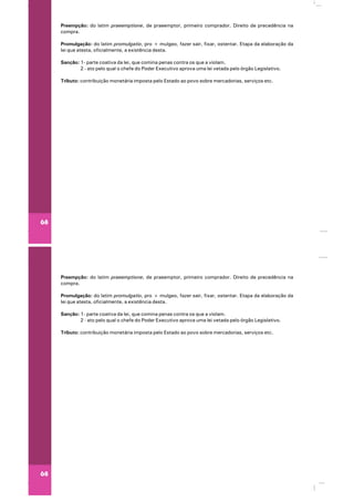 68
Preempção: do latim praeemptione, de praeemptor, primeiro comprador. Direito de precedência na
compra.
Promulgação: do latim promulgatio, pro + mulgeo, fazer sair, fixar, ostentar. Etapa da elaboração da
lei que atesta, oficialmente, a existência desta.
Sanção: 1- parte coativa da lei, que comina penas contra os que a violam.
2 - ato pelo qual o chefe do Poder Executivo aprova uma lei vetada pelo órgão Legislativo.
Tributo: contribuição monetária imposta pelo Estado ao povo sobre mercadorias, serviços etc.
68
Preempção: do latim praeemptione, de praeemptor, primeiro comprador. Direito de precedência na
compra.
Promulgação: do latim promulgatio, pro + mulgeo, fazer sair, fixar, ostentar. Etapa da elaboração da
lei que atesta, oficialmente, a existência desta.
Sanção: 1- parte coativa da lei, que comina penas contra os que a violam.
2 - ato pelo qual o chefe do Poder Executivo aprova uma lei vetada pelo órgão Legislativo.
Tributo: contribuição monetária imposta pelo Estado ao povo sobre mercadorias, serviços etc.
 