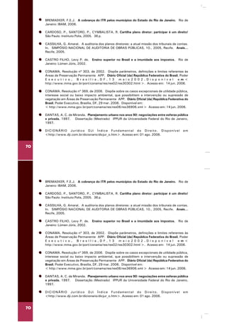 70
BREMAEKER, F.E.J. A cobrança do ITR pelos municípios do Estado do Rio de Janeiro. Rio de
Janeiro: IBAM, 2006.
CARDOSO, P., SANTORO, P., CYMBALISTA, R. Cartilha plano diretor: participar é um direito!
São Paulo: Instituto Polis, 2005. 36 p.
CASSILHA, G. Amaral. A auditoria dos planos diretores: a atual missão dos tribunais de contas.
In. SIMPÓSIO NACIONAL DE AUDITORIA DE OBRAS PÚBLICAS, 10., 2005, Recife. Anais...
Recife, 2005.
CASTRO FILHO, Levy P. de. Ensino superior no Brasil e a imunidade aos impostos. Rio de
Janeiro: Lúmen Júris, 2002.
CONAMA. Resolução nº 303, de 2002. Dispõe parâmetros, definições e limites referentes às
Áreas de Preservação Permanente APP. Diário Oficial [da] República Federativa do Brasil, Poder
E x e c u t i v o , B r a s í l i a , D F , 1 3 m a i o 2 0 0 2 . D i s p o n í v e l e m <
http://www.mma.gov.br/port/conama/res/res02/res30302.html >. Acesso em: 14 jun. 2006.
CONAMA. Resolução nº 369, de 2006. Dispõe sobre os casos excepcionais de utilidade pública,
interesse social ou baixo impacto ambiental, que possibilitem a intervenção ou supressão de
vegetação em Áreas de Preservação Permanente APP. Diário Oficial [da] República Federativa do
Brasil, Poder Executivo, Brasília, DF, 29 mar. 2006. Disponível em:
< http://www.mma.gov.br/port/conama/res/res06/res36906.xml > Acesso em: 14 jun. 2006.
DANTAS, A. C. de Miranda. Planejamento urbano nos anos 90: negociações entre esferas pública
e privada, 1997. Dissertação (Mestrado) IPPUR da Universidade Federal do Rio de Janeiro,
1997.
DICIONÁRIO Jurídico DJi Índice Fundamental do Direito. Disponível em
<http://www.dji.com.br/dicionario/dicjur_o.htm>. Acesso em: 01 ago. 2006.
70
BREMAEKER, F.E.J. A cobrança do ITR pelos municípios do Estado do Rio de Janeiro. Rio de
Janeiro: IBAM, 2006.
CARDOSO, P., SANTORO, P., CYMBALISTA, R. Cartilha plano diretor: participar é um direito!
São Paulo: Instituto Polis, 2005. 36 p.
CASSILHA, G. Amaral. A auditoria dos planos diretores: a atual missão dos tribunais de contas.
In. SIMPÓSIO NACIONAL DE AUDITORIA DE OBRAS PÚBLICAS, 10., 2005, Recife. Anais...
Recife, 2005.
CASTRO FILHO, Levy P. de. Ensino superior no Brasil e a imunidade aos impostos. Rio de
Janeiro: Lúmen Júris, 2002.
CONAMA. Resolução nº 303, de 2002. Dispõe parâmetros, definições e limites referentes às
Áreas de Preservação Permanente APP. Diário Oficial [da] República Federativa do Brasil, Poder
E x e c u t i v o , B r a s í l i a , D F , 1 3 m a i o 2 0 0 2 . D i s p o n í v e l e m <
http://www.mma.gov.br/port/conama/res/res02/res30302.html >. Acesso em: 14 jun. 2006.
CONAMA. Resolução nº 369, de 2006. Dispõe sobre os casos excepcionais de utilidade pública,
interesse social ou baixo impacto ambiental, que possibilitem a intervenção ou supressão de
vegetação em Áreas de Preservação Permanente APP. Diário Oficial [da] República Federativa do
Brasil, Poder Executivo, Brasília, DF, 29 mar. 2006. Disponível em:
< http://www.mma.gov.br/port/conama/res/res06/res36906.xml > Acesso em: 14 jun. 2006.
DANTAS, A. C. de Miranda. Planejamento urbano nos anos 90: negociações entre esferas pública
e privada, 1997. Dissertação (Mestrado) IPPUR da Universidade Federal do Rio de Janeiro,
1997.
DICIONÁRIO Jurídico DJi Índice Fundamental do Direito. Disponível em
<http://www.dji.com.br/dicionario/dicjur_o.htm>. Acesso em: 01 ago. 2006.
 