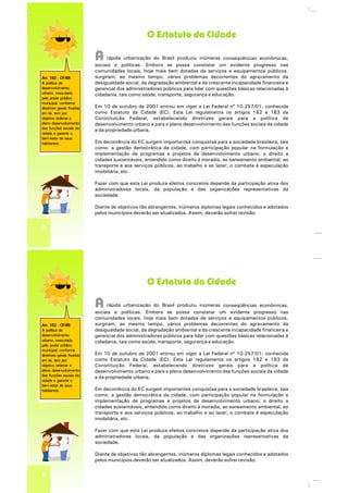 O Estatuto da Cidade
Art. 182 - CF/88
A política de
desenvolvimento
urbano, executada
pelo poder público
municipal, conforme
diretrizes gerais fixadas
em lei, tem por
objetivo ordenar o
pleno desenvolvimento
das funções sociais da
cidade e garantir o
bem-estar de seus
habitantes.
8
A inúmerasrápida urbanização do Brasil produziu conseqüências econômicas,
sociais e políticas. constatar um evidente progresso nasEmbora se possa
comunidades locais, mais bem dotadas de serviços e equipamentos públicos,hoje
surgiram, ao mesmo tempo, vários problemas decorrentes do agravamento da
desigualdade social, da degradação ambiental e da crescente incapacidade financeira e
gerencial dos administradores públicos para lidar com questões básicas relacionadas à
cidadania, tais como saúde, transporte, segurança e educação.
Em 10 de outubro de 2001 entrou em vigor a Lei Federal nº 10.257/01, conhecida
como Estatuto da Cidade (EC). Esta Lei regulamenta os artigos 182 e 183 da
Constituição Federal, estabelecendo diretrizes gerais para a política de
desenvolvimento urbano e para o pleno desenvolvimento das funções sociais da cidade
e da propriedade urbana.
Em decorrência do EC surgem importantes conquistas para a sociedade brasileira, tais
como: a gestão democrática da cidade, com participação popular na formulação e
implementação de programas e projetos de desenvolvimento urbano; o direito a
cidades sustentáveis, entendido como direito à moradia, ao saneamento ambiental, ao
transporte e aos serviços públicos, ao trabalho e ao lazer; o combate à especulação
imobiliária, etc.
Fazer com que esta Lei produza efeitos concretos depende da participação ativa dos
administradores locais, da população e das organizações representativas da
sociedade.
Diante de objetivos tão abrangentes, inúmeros diplomas legais conhecidos e adotados
pelos municípios deverão ser atualizados. Assim, deverão sofrer revisão:
O Estatuto da Cidade
Art. 182 - CF/88
A política de
desenvolvimento
urbano, executada
pelo poder público
municipal, conforme
diretrizes gerais fixadas
em lei, tem por
objetivo ordenar o
pleno desenvolvimento
das funções sociais da
cidade e garantir o
bem-estar de seus
habitantes.
8
A inúmerasrápida urbanização do Brasil produziu conseqüências econômicas,
sociais e políticas. constatar um evidente progresso nasEmbora se possa
comunidades locais, mais bem dotadas de serviços e equipamentos públicos,hoje
surgiram, ao mesmo tempo, vários problemas decorrentes do agravamento da
desigualdade social, da degradação ambiental e da crescente incapacidade financeira e
gerencial dos administradores públicos para lidar com questões básicas relacionadas à
cidadania, tais como saúde, transporte, segurança e educação.
Em 10 de outubro de 2001 entrou em vigor a Lei Federal nº 10.257/01, conhecida
como Estatuto da Cidade (EC). Esta Lei regulamenta os artigos 182 e 183 da
Constituição Federal, estabelecendo diretrizes gerais para a política de
desenvolvimento urbano e para o pleno desenvolvimento das funções sociais da cidade
e da propriedade urbana.
Em decorrência do EC surgem importantes conquistas para a sociedade brasileira, tais
como: a gestão democrática da cidade, com participação popular na formulação e
implementação de programas e projetos de desenvolvimento urbano; o direito a
cidades sustentáveis, entendido como direito à moradia, ao saneamento ambiental, ao
transporte e aos serviços públicos, ao trabalho e ao lazer; o combate à especulação
imobiliária, etc.
Fazer com que esta Lei produza efeitos concretos depende da participação ativa dos
administradores locais, da população e das organizações representativas da
sociedade.
Diante de objetivos tão abrangentes, inúmeros diplomas legais conhecidos e adotados
pelos municípios deverão ser atualizados. Assim, deverão sofrer revisão:
 