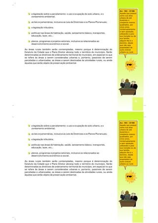 9
Art. 183 - CF/88
Aquele que possuir
como sua área
urbana de até
duzentos e
cinqüenta metros
quadrados, por
cinco anos,
ininterruptamente
e sem oposição,
utilizando-a para
sua moradia ou de
sua família,
adquirir-lhe-á o
domínio, desde
que não seja
proprietário de
outro imóvel
urbano ou rural.
a legislação sobre o parcelamento: o uso e ocupação do solo urbano, e o
zoneamento ambiental;
as leis orçamentárias, inclusive as Leis de Diretrizes e os Planos Plurianuais;
a legislação tributária;
políticas nas áreas de habitação, saúde, saneamento básico, transportes,
educação, lazer, etc.;
planos, programas e projetos setoriais, inclusive os relacionados ao
desenvolvimento econômico e social.
As áreas rurais também serão contempladas, mesmo porque é determinação do
Estatuto da Cidade que o Plano Diretor abranja todo o território do município. Serão
determinadas as diretrizes de ordenamento territorial do município, em especial no que
se refere às áreas a serem consideradas urbanas e, portanto, passíveis de serem
parceladas e urbanizadas; as áreas a serem destinadas às atividades rurais, ou ainda
àquelas que serão objeto de preservação ambiental.
9
Art. 183 - CF/88
Aquele que possuir
como sua área
urbana de até
duzentos e
cinqüenta metros
quadrados, por
cinco anos,
ininterruptamente
e sem oposição,
utilizando-a para
sua moradia ou de
sua família,
adquirir-lhe-á o
domínio, desde
que não seja
proprietário de
outro imóvel
urbano ou rural.
a legislação sobre o parcelamento: o uso e ocupação do solo urbano, e o
zoneamento ambiental;
as leis orçamentárias, inclusive as Leis de Diretrizes e os Planos Plurianuais;
a legislação tributária;
políticas nas áreas de habitação, saúde, saneamento básico, transportes,
educação, lazer, etc.;
planos, programas e projetos setoriais, inclusive os relacionados ao
desenvolvimento econômico e social.
As áreas rurais também serão contempladas, mesmo porque é determinação do
Estatuto da Cidade que o Plano Diretor abranja todo o território do município. Serão
determinadas as diretrizes de ordenamento territorial do município, em especial no que
se refere às áreas a serem consideradas urbanas e, portanto, passíveis de serem
parceladas e urbanizadas; as áreas a serem destinadas às atividades rurais, ou ainda
àquelas que serão objeto de preservação ambiental.
 