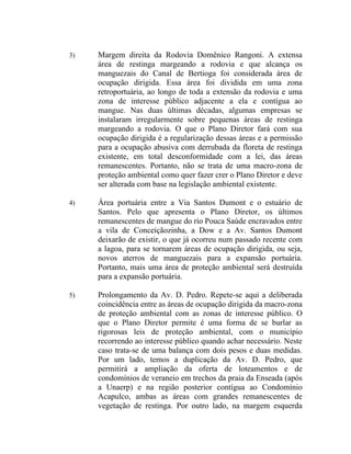 3)   Margem direita da Rodovia Domênico Rangoni. A extensa
     área de restinga margeando a rodovia e que alcança os
     manguezais do Canal de Bertioga foi considerada área de
     ocupação dirigida. Essa área foi dividida em uma zona
     retroportuária, ao longo de toda a extensão da rodovia e uma
     zona de interesse público adjacente a ela e contígua ao
     mangue. Nas duas últimas décadas, algumas empresas se
     instalaram irregularmente sobre pequenas áreas de restinga
     margeando a rodovia. O que o Plano Diretor fará com sua
     ocupação dirigida é a regularização dessas áreas e a permissão
     para a ocupação abusiva com derrubada da floreta de restinga
     existente, em total desconformidade com a lei, das áreas
     remanescentes. Portanto, não se trata de uma macro-zona de
     proteção ambiental como quer fazer crer o Plano Diretor e deve
     ser alterada com base na legislação ambiental existente.

4)   Área portuária entre a Via Santos Dumont e o estuário de
     Santos. Pelo que apresenta o Plano Diretor, os últimos
     remanescentes de mangue do rio Pouca Saúde encravados entre
     a vila de Conceiçãozinha, a Dow e a Av. Santos Dumont
     deixarão de existir, o que já ocorreu num passado recente com
     a lagoa, para se tornarem áreas de ocupação dirigida, ou seja,
     novos aterros de manguezais para a expansão portuária.
     Portanto, mais uma área de proteção ambiental será destruída
     para a expansão portuária.

5)   Prolongamento da Av. D. Pedro. Repete-se aqui a deliberada
     coincidência entre as áreas de ocupação dirigida da macro-zona
     de proteção ambiental com as zonas de interesse público. O
     que o Plano Diretor permite é uma forma de se burlar as
     rigorosas leis de proteção ambiental, com o município
     recorrendo ao interesse público quando achar necessário. Neste
     caso trata-se de uma balança com dois pesos e duas medidas.
     Por um lado, temos a duplicação da Av. D. Pedro, que
     permitirá a ampliação da oferta de loteamentos e de
     condomínios de veraneio em trechos da praia da Enseada (após
     a Unaerp) e na região posterior contígua ao Condomínio
     Acapulco, ambas as áreas com grandes remanescentes de
     vegetação de restinga. Por outro lado, na margem esquerda
 