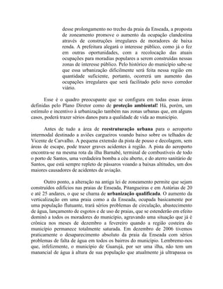 desse prolongamento no trecho da praia da Enseada, a proposta
               de zoneamento promove o aumento da ocupação clandestina
               através de construções irregulares de moradores de baixa
               renda. A prefeitura alegará o interesse público, como já o fez
               em outras oportunidades, com a recolocação das atuais
               ocupações para moradias populares a serem construídas nessas
               zonas de interesse público. Pelo histórico do município sabe-se
               que essa urbanização dificilmente será feita nessa região em
               quantidade suficiente, portanto, ocorrerá um aumento das
               ocupações irregulares que será facilitado pelo novo corredor
               viário.

      Esse é o quadro preocupante que se configura em todas essas áreas
definidas pelo Plano Diretor como de proteção ambiental! Há, porém, um
estímulo e incentivo à urbanização também nas zonas urbanas que, em alguns
casos, poderá trazer sérios danos para a qualidade de vida ao município.

      Antes de tudo a área de reestruturação urbana para o aeroporto
intermodal destinado a aviões cargueiros voando baixo sobre os telhados de
Vicente de Carvalho. A pequena extensão da pista de pouso e decolagem, sem
áreas de escape, pode trazer graves acidentes à região. A pista do aeroporto
encontra-se na mesma rota da ilha Barnabé, terminal de combustíveis de todo
o porto de Santos, uma verdadeira bomba a céu aberto, e do aterro sanitário de
Santos, que está sempre repleto de pássaros voando a baixas altitudes, um dos
maiores causadores de acidentes de aviação.

       Outro ponto, a alteração na antiga lei de zoneamento permite que sejam
construídos edifícios nas praias de Enseada, Pitangueiras e em Astúrias de 20
e até 25 andares, o que se chama de urbanização qualificada. O aumento da
verticalização em uma praia como a da Enseada, ocupada basicamente por
uma população flutuante, trará sérios problemas de circulação, abastecimento
de água, lançamento de esgotos e de uso de praias, que se estenderão em efeito
dominó a todos os moradores do município, agravando uma situação que já é
crônica nos meses de dezembro a fevereiro quando a região costeira do
município permanece totalmente saturada. Em dezembro de 2006 tivemos
praticamente o desaparecimento absoluto da praia da Enseada com sérios
problemas de falta de água em todos os bairros do município. Lembremo-nos
que, infelizmente, o município de Guarujá, por ser uma ilha, não tem um
manancial de água à altura de sua população que atualmente já ultrapassa os
 