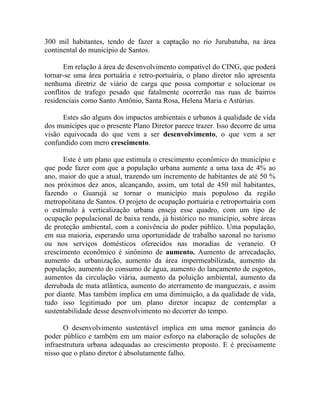 300 mil habitantes, tendo de fazer a captação no rio Jurubatuba, na área
continental do município de Santos.

       Em relação à área de desenvolvimento compatível do CING, que poderá
tornar-se uma área portuária e retro-portuária, o plano diretor não apresenta
nenhuma diretriz de viário de carga que possa comportar e solucionar os
conflitos de trafego pesado que fatalmente ocorrerão nas ruas de bairros
residenciais como Santo Antônio, Santa Rosa, Helena Maria e Astúrias.

      Estes são alguns dos impactos ambientais e urbanos à qualidade de vida
dos munícipes que o presente Plano Diretor parece trazer. Isso decorre de uma
visão equivocada do que vem a ser desenvolvimento, o que vem a ser
confundido com mero crescimento.

      Este é um plano que estimula o crescimento econômico do município e
que pode fazer com que a população urbana aumente a uma taxa de 4% ao
ano, maior do que a atual, trazendo um incremento de habitantes de até 50 %
nos próximos dez anos, alcançando, assim, um total de 450 mil habitantes,
fazendo o Guarujá se tornar o município mais populoso da região
metropolitana de Santos. O projeto de ocupação portuária e retroportuária com
o estímulo à verticalização urbana enseja esse quadro, com um tipo de
ocupação populacional de baixa renda, já histórico no município, sobre áreas
de proteção ambiental, com a conivência do poder público. Uma população,
em sua maioria, esperando uma oportunidade de trabalho sazonal no turismo
ou nos serviços domésticos oferecidos nas moradias de veraneio. O
crescimento econômico é sinônimo de aumento. Aumento de arrecadação,
aumento da urbanização, aumento da área impermeabilizada, aumento da
população, aumento do consumo de água, aumento do lançamento de esgotos,
aumentos da circulação viária, aumento da poluição ambiental, aumento da
derrubada de mata atlântica, aumento do aterramento de manguezais, e assim
por diante. Mas também implica em uma diminuição, a da qualidade de vida,
tudo isso legitimado por um plano diretor incapaz de contemplar a
sustentabilidade desse desenvolvimento no decorrer do tempo.

       O desenvolvimento sustentável implica em uma menor ganância do
poder público e também em um maior esforço na elaboração de soluções de
infraestrutura urbana adequadas ao crescimento proposto. E é precisamente
nisso que o plano diretor é absolutamente falho.
 