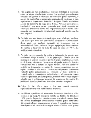 1) Não há previsão para a solução dos conflitos de trafego já existentes,
   como os nós de circulação na entrada dos terminais portuários que
   tendem a se agravar, a circulação de caminhões para o aeroporto, o
   acesso de caminhões às áreas retro-portuárias já existentes e para
   aquelas novas propostas na Rodovia D. Rangoni. Não há previsão de
   acesso de transporte de carga até o CING. Por onde circularão os
   caminhões? Ao crescimento portuário que trará aumento de
   circulação de veículos não há uma resposta adequada na malha viária
   proposta. Ao crescimento populacional inevitável também não há
   uma resposta.

2) Previsão para um abastecimento de água mais eficiente. Nenhum.
   Um plano que prevê um crescimento econômico e populacional
   desse porte em nenhum momento se preocupou com o
   imprescindível. Como abastecer de água a população. Entre os meses
   de outubro e fevereiro há falta de água em mais de 70 % das
   residências do município.

3) Previsão para o aumento da coleta e tratamento de esgotos que
   atualmente atinge somente 7 % da população. Grande parte do
   município já tem um sistema de coleta de esgoto implantado, porém,
   as edificações não fazem o lançamento adequado, mantendo ligações
   clandestinas para o sistema de águas pluviais. Por isso, durante o
   período de temporada, as praias de Guarujá apresentam rios de
   esgoto correndo a céu aberto. Trata-se do lançamento clandestino
   efetuado pelos condomínios de veraneio. O plano estimula a
   verticalização e conseqüente urbanização e adensamento dessas
   áreas não prevendo, em contrapartida, nenhum tipo de fiscalização e
   solução para o problema do aumento de lançamento de esgotos. Os
   problemas de saúde pública no município tendem a se agravar.

4) Coleta de lixo. Onde jogar o lixo que deverá aumentar
   significativamente com o crescimento proposto?

5) Por último, o problema de inundações decorrentes das chuvas e das
   oscilações de maré. O município vizinho de Santos, na década de
   1920, quando da grande expansão urbana, procedeu à construção de
   um sistema de drenagem urbana através de canais que de certa forma
   foi compatível com o adensamento urbano. O município de Guarujá
   não dispõe de um sistema de drenagem urbana eficiente e tem grande
 