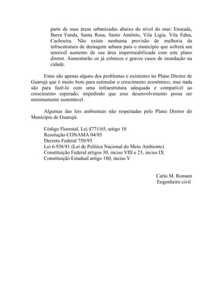 parte de suas áreas urbanizadas abaixo do nível do mar: Enseada,
         Barra Funda, Santa Rosa, Santo Antônio, Vila Ligia, Vila Edna,
         Cachoeira. Não existe nenhuma previsão de melhoria da
         infraestrutura de drenagem urbana para o município que sofrerá um
         sensível aumento de sua área impermeabilizada com este plano
         diretor. Aumentarão os já crônicos e graves casos de inundação na
         cidade.

      Estas são apenas alguns dos problemas e existentes no Plano Diretor de
Guarujá que é muito bom para estimular o crescimento econômico, mas nada
são para fazê-lo com uma infraestrutura adequada e compatível ao
crescimento esperado, impedindo que esse desenvolvimento possa ser
minimamente sustentável.

     Algumas das leis ambientais não respeitadas pelo Plano Diretor do
Município de Guarujá:

      Código Florestal, Lei 4771/65, artigo 10
      Resolução CONAMA 04/85
      Decreto Federal 750/93
      Lei 6.938/81 (Lei de Política Nacional do Meio Ambiente)
      Constituição Federal artigos 30, inciso VIII e 23, inciso IX
      Constituição Estadual artigo 180, inciso V


                                                              Carlo M. Romani
                                                              Engenheiro civil
 