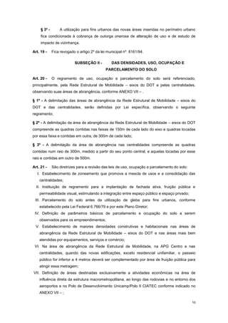 10
§ 3º - A utilização para fins urbanos das novas áreas inseridas no perímetro urbano
fica condicionada à cobrança de outorga onerosa de alteração de uso e de estudo de
impacto de vizinhança.
Art. 19 - Fica revogado o artigo 2º da lei municipal nº. 8161/94.
SUBSEÇÂO II - DAS DENSIDADES, USO, OCUPAÇÃO E
PARCELAMENTO DO SOLO
Art. 20 - O regramento de uso, ocupação e parcelamento do solo será referenciado,
principalmente, pela Rede Estrutural de Mobilidade – eixos do DOT e pelas centralidades,
observando suas áreas de abrangência, conforme ANEXO VII – .
§ 1º - A delimitação das áreas de abrangência da Rede Estrutural de Mobilidade – eixos do
DOT e das centralidades, serão definidas por Lei específica, observando o seguinte
regramento;
§ 2º - A delimitação da área de abrangência da Rede Estrutural de Mobilidade – eixos do DOT
compreende as quadras contidas nas faixas de 150m de cada lado do eixo e quadras tocadas
por essa faixa e contidas em outra, de 300m de cada lado;
§ 3º - A delimitação da área de abrangência nas centralidades compreende as quadras
contidas num raio de 300m, medido a partir do seu ponto central, e aquelas tocadas por esse
raio e contidas em outro de 500m.
Art. 21 - São diretrizes para a revisão das leis de uso, ocupação e parcelamento do solo:
I. Estabelecimento de zoneamento que promova a mescla de usos e a consolidação das
centralidades;
II. Instituição de regramento para a implantação de fachada ativa, fruição pública e
permeabilidade visual, estimulando a integração entre espaço público e espaço privado;
III. Parcelamento do solo antes da utilização de gleba para fins urbanos, conforme
estabelecido pela Lei Federal 6.766/79 e por este Plano Diretor;
IV. Definição de parâmetros básicos de parcelamento e ocupação do solo a serem
observados para os empreendimentos;
V. Estabelecimento de maiores densidades construtivas e habitacionais nas áreas de
abrangência da Rede Estrutural de Mobilidade – eixos do DOT e nas áreas mais bem
atendidas por equipamentos, serviços e comércio;
VI. Na área de abrangência da Rede Estrutural de Mobilidade, na APG Centro e nas
centralidades, quando das novas edificações, exceto residencial unifamiliar, o passeio
público for inferior a 4 metros deverá ser complementado por área de fruição pública para
atingir essa metragem;
VII. Definição de áreas destinadas exclusivamente a atividades econômicas na área de
influência direta da estrutura macrometropolitana, ao longo das rodovias e no entorno dos
aeroportos e no Polo de Desenvolvimento Unicamp/Polo II CIATEC conforme indicado no
ANEXO VII – ;
 