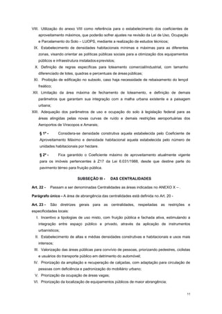 11
VIII. Utilização do anexo VIII como referência para o estabelecimento dos coeficientes de
aproveitamento máximos, que poderão sofrer ajustes na revisão da Lei de Uso, Ocupação
e Parcelamento do Solo – LUOPS, mediante a realização de estudos técnicos;
IX. Estabelecimento de densidades habitacionais mínimas e máximas para as diferentes
zonas, visando orientar as políticas públicas sociais para a otimização dos equipamentos
públicos e infraestrutura instaladoseprevistos;
X. Definição de regras específicas para loteamento comercial/industrial, com tamanho
diferenciado de lotes, quadras e percentuais de áreas públicas;
XI. Proibição de edificação no subsolo, caso haja necessidade de rebaixamento do lençol
freático;
XII. Limitação da área máxima de fechamento de loteamento, e definição de demais
parâmetros que garantam sua integração com a malha urbana existente e a paisagem
urbana;
XIII. Adequação dos parâmetros de uso e ocupação do solo à legislação federal para as
áreas atingidas pelas novas curvas de ruído e demais restrições aeroportuárias dos
Aeroportos de Viracopos e Amarais;
§ 1º - Considera-se densidade construtiva aquela estabelecida pelo Coeficiente de
Aproveitamento Máximo e densidade habitacional aquela estabelecida pelo número de
unidades habitacionais por hectare.
§ 2º - Fica garantido o Coeficiente máximo de aproveitamento atualmente vigente
para os imóveis pertencentes à Z17 da Lei 6.031/1988, desde que destine parte do
pavimento térreo para fruição pública.
SUBSEÇÂO III - DAS CENTRALIDADES
Art. 22 - Passam a ser denominadas Centralidades as áreas indicadas no ANEXO X – .
Parágrafo único - A área de abrangência das centralidades está definida no Art. 20 -
Art. 23 - São diretrizes gerais para as centralidades, respeitadas as restrições e
especificidades locais:
I. Incentivo a tipologias de uso misto, com fruição pública e fachada ativa, estimulando a
integração entre espaço público e privado, através da aplicação de instrumentos
urbanísticos;
II. Estabelecimento de altas e médias densidades construtivas e habitacionais e usos mais
intensos;
III. Valorização das áreas públicas para convívio de pessoas, priorizando pedestres, ciclistas
e usuários do transporte público em detrimento do automóvel;
IV. Priorização da ampliação e recuperação de calçadas, com adaptação para circulação de
pessoas com deficiência e padronização do mobiliário urbano;
V. Priorização da ocupação de áreas vagas;
VI. Priorização da localização de equipamentos públicos de maior abrangência;
 