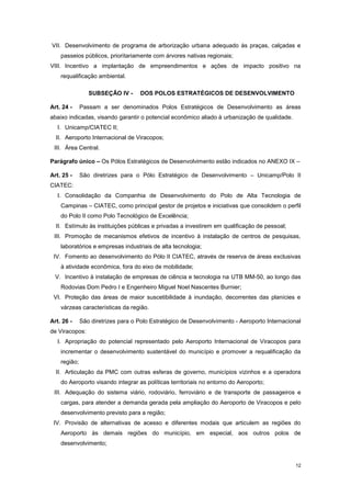 12
VII. Desenvolvimento de programa de arborização urbana adequado às praças, calçadas e
passeios públicos, prioritariamente com árvores nativas regionais;
VIII. Incentivo a implantação de empreendimentos e ações de impacto positivo na
requalificação ambiental.
SUBSEÇÂO IV - DOS POLOS ESTRATÉGICOS DE DESENVOLVIMENTO
Art. 24 - Passam a ser denominados Polos Estratégicos de Desenvolvimento as áreas
abaixo indicadas, visando garantir o potencial econômico aliado à urbanização de qualidade.
I. Unicamp/CIATEC II;
II. Aeroporto Internacional de Viracopos;
III. Área Central.
Parágrafo único – Os Pólos Estratégicos de Desenvolvimento estão indicados no ANEXO IX –
Art. 25 - São diretrizes para o Pólo Estratégico de Desenvolvimento – Unicamp/Polo II
CIATEC:
I. Consolidação da Companhia de Desenvolvimento do Polo de Alta Tecnologia de
Campinas – CIATEC, como principal gestor de projetos e iniciativas que consolidem o perfil
do Polo II como Polo Tecnológico de Excelência;
II. Estímulo às instituições públicas e privadas a investirem em qualificação de pessoal;
III. Promoção de mecanismos efetivos de incentivo à instalação de centros de pesquisas,
laboratórios e empresas industriais de alta tecnologia;
IV. Fomento ao desenvolvimento do Pólo II CIATEC, através de reserva de áreas exclusivas
à atividade econômica, fora do eixo de mobilidade;
V. Incentivo à instalação de empresas de ciência e tecnologia na UTB MM-50, ao longo das
Rodovias Dom Pedro I e Engenheiro Miguel Noel Nascentes Burnier;
VI. Proteção das áreas de maior suscetibilidade à inundação, decorrentes das planícies e
várzeas características da região.
Art. 26 - São diretrizes para o Polo Estratégico de Desenvolvimento - Aeroporto Internacional
de Viracopos:
I. Apropriação do potencial representado pelo Aeroporto Internacional de Viracopos para
incrementar o desenvolvimento sustentável do município e promover a requalificação da
região;
II. Articulação da PMC com outras esferas de governo, municípios vizinhos e a operadora
do Aeroporto visando integrar as políticas territoriais no entorno do Aeroporto;
III. Adequação do sistema viário, rodoviário, ferroviário e de transporte de passageiros e
cargas, para atender a demanda gerada pela ampliação do Aeroporto de Viracopos e pelo
desenvolvimento previsto para a região;
IV. Provisão de alternativas de acesso e diferentes modais que articulem as regiões do
Aeroporto às demais regiões do município, em especial, aos outros polos de
desenvolvimento;
 