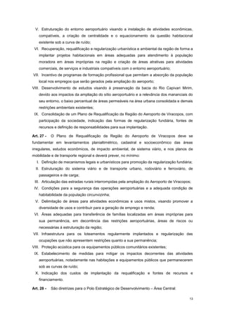 13
V. Estruturação do entorno aeroportuário visando a instalação de atividades econômicas,
compatíveis, a criação de centralidade e o equacionamento da questão habitacional
existente sob a curva de ruído;
VI. Recuperação, requalificação e regularização urbanística e ambiental da região de forma a
implantar projetos habitacionais em áreas adequadas para atendimento à população
moradora em áreas impróprias na região e criação de áreas atrativas para atividades
comerciais, de serviços e industriais compatíveis com o entorno aeroportuário;
VII. Incentivo de programas de formação profissional que permitam a absorção da população
local nos empregos que serão gerados pela ampliação do aeroporto;
VIII. Desenvolvimento de estudos visando à preservação da bacia do Rio Capivari Mirim,
devido aos impactos da ampliação do sítio aeroportuário e a relevância dos mananciais do
seu entorno, o baixo percentual de áreas permeáveis na área urbana consolidada e demais
restrições ambientais existentes;
IX. Consolidação de um Plano de Requalificação da Região do Aeroporto de Viracopos, com
participação da sociedade, indicação das formas de regularização fundiária, fontes de
recursos e definição de responsabilidades para sua implantação.
Art. 27 - O Plano de Requalificação da Região do Aeroporto de Viracopos deve se
fundamentar em levantamentos planialtimétrico, cadastral e socioeconômico das áreas
irregulares, estudos econômicos, de impacto ambiental, de sistema viário, e nos planos de
mobilidade e de transporte regional e deverá prever, no mínimo:
I. Definição de mecanismos legais e urbanísticos para promoção da regularização fundiária;
II. Estruturação do sistema viário e de transporte urbano, rodoviário e ferroviário, de
passageiros e de carga;
III. Articulação das estradas rurais interrompidas pela ampliação do Aeroporto de Viracopos;
IV. Condições para a segurança das operações aeroportuárias e a adequada condição de
habitabilidade da população circunvizinha;
V. Delimitação de áreas para atividades econômicas e usos mistos, visando promover a
diversidade de usos e contribuir para a geração de emprego e renda;
VI. Áreas adequadas para transferência de famílias localizadas em áreas impróprias para
sua permanência, em decorrência das restrições aeroportuárias, áreas de riscos ou
necessárias à estruturação da região;
VII. Infraestrutura para os loteamentos regularmente implantados e regularização das
ocupações que não apresentem restrições quanto a sua permanência;
VIII. Proteção acústica para os equipamentos públicos comunitários existentes;
IX. Estabelecimento de medidas para mitigar os impactos decorrentes das atividades
aeroportuárias, notadamente nas habitações e equipamentos públicos que permanecerem
sob as curvas de ruído;
X. Indicação dos custos de implantação da requalificação e fontes de recursos e
financiamento.
Art. 28 - São diretrizes para o Polo Estratégico de Desenvolvimento – Área Central:
 
