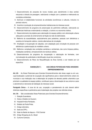 14
I. Desenvolvimento de proposta de novos modais para atendimento à área central,
reduzindo o trânsito de passagem, valorizando a relação com o pedestre e melhorando as
condições ambientais;
II. Estímulo à multiplicidade funcional, às atividades econômicas e culturais, inclusive no
período noturno;
III. Incentivo à produção de empreendimentos habitacionais de interesse social;
IV. Desenvolvimento de programa de preservação do patrimônio edificado, valorizando as
referências históricas e estimulando a visitação, o turismo e a economia criativa;
V. Desenvolvimento de projetos para valorização do espaço público com arborização urbana
adequada e previsão de enterramento da fiação da rede de eletricidade;
VI. Melhoria da acessibilidade, especialmente para pedestres, pessoas com deficiência e
usuários do transporte coletivo, criando alternativas de circulação;
VII. Ampliação e recuperação de calçadas, com adaptação para circulação de pessoas com
deficiência e padronização do mobiliário urbano;
VIII. Melhoria e ampliação das condições sanitárias e ambientais, tais como limpeza pública,
instalações sanitárias, armazenamento de resíduos sólidos;
IX. Desenvolvimento de programa de recuperação e valorização de fachadas, com
normatização de publicidade e identificação visual dos comércios;
X. Desenvolvimento de Plano de Requalificação da Área Central, a ser tratado por Lei
específica.
SUBSEÇÂO V - DAS ÁREAS POTENCIAIS PARA GRANDES
EMPREENDIMENTOS
Art. 29 - As Áreas Potenciais para Grandes Empreendimentos são áreas vagas ou em uso,
cuja localização e potencial de ocupação são significativos para o desenvolvimento urbano do
município e sua instituição visa a elaboração de projetos de elevado padrão urbanístico que
priorizem a qualidade do espaço público, contribuam para a dinamização do seu entorno e para
o atendimento à demanda de habitação de interesse social.
Parágrafo Único - A nova lei de uso, ocupação e parcelamento do solo deverá definir
diretrizes específicas e parâmetros para implantação dos projetos nas referidas áreas.
Art. 30 - São consideradas Áreas Potenciais para Grandes Empreendimentos:
I. Estação Guanabara;
II. Clube e Estádio do Guarani;
III. Hospital Irmãos Penteado;
IV. Estádio da Ponte Preta;
V. Antiga rodoviária;
VI. Sede da CPFL;
VII. Solar do Barão de Itapura – PUC Central
VIII. Antigo Shopping da Av. Brasil
IX. Curtume Cantusio;
 