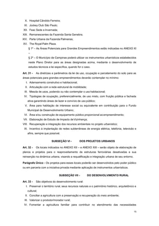 15
X. Hospital Cândido Ferreira;
XI. Jockey Club São Paulo;
XII. Feac Sede e Invernada;
XIII. Remanescentes da Fazenda Santa Genebra;
XIV. Parte Urbana da Fazenda Palmeiras;
XV. The Royal Palm Plaza.
§ 1º – As Áreas Potenciais para Grandes Empreendimentos estão indicadas no ANEXO XI
–
§ 2º – O Município de Campinas poderá utilizar os instrumentos urbanísticos estabelecidos
neste Plano Diretor para as áreas designadas acima, mediante o desenvolvimento de
estudos técnicos e lei específica, quando for o caso.
Art. 31 - As diretrizes e parâmetros da lei de uso, ocupação e parcelamento do solo para as
áreas potenciais para grandes empreendimentos deverão contemplar no mínimo:
I. Adensamento construtivo e habitacional;
II. Articulação com a rede estrutural de mobilidade;
III. Mescla de usos, podendo ou não contemplar o uso habitacional;
IV. Tipologias de ocupação, preferencialmente, de uso misto, com fruição pública e fachada
ativa garantindo áreas de lazer e convívio de uso público;
V. Área para habitação de interesse social ou equivalente em contribuição para o Fundo
Municipal de Desenvolvimento Urbano;
VI. Área e/ou construção de equipamento público proporcional aoempreendimento;
VII. Elaboração de Estudo de Impacto deVizinhança;
VIII. Recuperação e integração dos recursos ambientais no projeto urbanístico;
IX. Incentivo à implantação de redes subterrâneas de energia elétrica, telefonia, televisão e
afins, sempre que possível.
SUBSEÇÂO VI - DOS PROJETOS URBANOS
Art. 32 - Os locais indicados no ANEXO XII – e ANEXO XIII – serão objeto de elaboração de
planos e projetos para o reaproveitamento de estruturas ferroviárias desativadas e sua
reinserção na dinâmica urbana, visando a requalificação e integração urbana de seu entorno.
Parágrafo Único - Os projetos para esses locais poderão ser desenvolvidos pelo poder público
ou em parceria com a iniciativa privada mediante aplicação de instrumentos urbanísticos.
SUBSEÇÂO VII - DO DESENVOLVIMENTO RURAL
Art. 33 - São objetivos do desenvolvimento rural:
I. Preservar o território rural, seus recursos naturais e o patrimônio histórico, arquitetônico e
cultural;
II. Conciliar a agricultura com a preservação e recuperação do meio ambiente;
III. Valorizar o produtor/morador rural;
IV. Fomentar a agricultura familiar para contribuir no atendimento das necessidades
 
