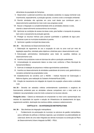 16
alimentares da população de Campinas;
V. Desenvolver o potencial econômico das atividades existentes no espaço territorial rural,
incentivando, especialmente, a produção agrícola, o turismo rural e a recreação ambiental;
VI. Permitir atividades não agrícolas em zona rural desde que contribuam para o
desenvolvimento sustentável do meio rural e seu progresso social;
VII. Buscar a integração e a complementaridade entre as atividades urbanas e rurais,
visando o desenvolvimento socioeconômico domunicípio;
VIII. Aprimorar as condições de acesso às áreas rurais, para facilitar o transporte de pessoas,
bem como o escoamento da produção agrícola;
IX. Proteger os recursos hídricos para propiciar quantidade e qualidade de água para
Campinas e para os municípios localizados à jusante;
X. Aprimorar a gestão municipal das áreasrurais.
Art. 34 - São diretrizes do Desenvolvimento Rural:
I. Elaboração de regramento de uso e ocupação do solo na zona rural por meio de
legislação específica, orientada pelos objetivos e diretrizes para o desenvolvimento rural;
II. Estruturação administrativa interdisciplinar para tratar de questões relativas ao
desenvolvimento rural;
III. Incentivo dos produtores rurais em técnicas de cultivo e produção sustentáveis;
IV. Universalização do saneamento básico na área rural, conforme o Plano Municipal de
Saneamento Básico;
V. Estímulo à instalação de pequenas e médias agroindústrias sustentáveis;
VI. Incentivo ao desenvolvimento de atividades sustentáveis de turismo rural, gastronômico e
recreativo ambiental nas propriedades rurais;
VII. Estabelecimento de convênio com o INCRA – Instituto Nacional de Colonização e
Reforma Agrária, para realização do Cadastro Ambiental Rural (CAR);
VIII. Criação de mecanismos de mitigação de impacto da ocupação urbana sobre a atividade
rural.
Art. 35 - Deverão ser adotados critérios ambientalmente sustentáveis e exigência de
licenciamento ambiental para as atividades urbanas compatíveis com o meio rural a se
instalarem nas propriedades rurais de modo a preservar os recursos naturais.
Parágrafo único – Caberá ao interessado em empreender no meio rural a apresentação dos
estudos da capacidade de suporte e solução de infraestrutura de abastecimento de água,
esgotamento sanitário, destinação dos resíduos sólidos, acessos e estacionamento.
CAPÍTULO VI – DA INTEGRAÇÃO METROPOLITANA
Art. 36 - São diretrizes da integração metropolitana:
I. Fortalecimento da participação do município na estrutura de gestão metropolitana,
para a definição de políticas e diretrizes regionais, que considerem as potencialidades de
cada local, dentro de uma visão integrada aos demais municípios na construção do Plano
de Desenvolvimento Urbano Integrado da RMC – PDUI;
 