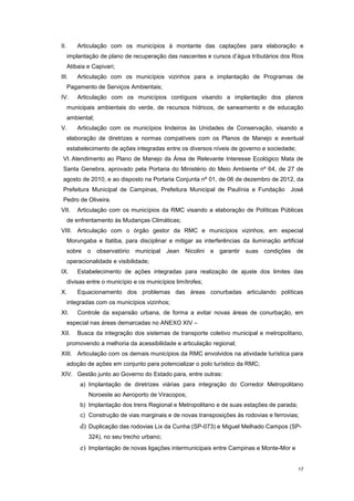 17
II. Articulação com os municípios à montante das captações para elaboração e
implantação de plano de recuperação das nascentes e cursos d’água tributários dos Rios
Atibaia e Capivari;
III. Articulação com os municípios vizinhos para a implantação de Programas de
Pagamento de Serviços Ambientais;
IV. Articulação com os municípios contíguos visando a implantação dos planos
municipais ambientais do verde, de recursos hídricos, de saneamento e de educação
ambiental;
V. Articulação com os municípios lindeiros às Unidades de Conservação, visando a
elaboração de diretrizes e normas compatíveis com os Planos de Manejo e eventual
estabelecimento de ações integradas entre os diversos níveis de governo e sociedade;
VI. Atendimento ao Plano de Manejo da Área de Relevante Interesse Ecológico Mata de
Santa Genebra, aprovado pela Portaria do Ministério do Meio Ambiente nº 64, de 27 de
agosto de 2010, e ao disposto na Portaria Conjunta nº 01, de 06 de dezembro de 2012, da
Prefeitura Municipal de Campinas, Prefeitura Municipal de Paulínia e Fundação José
Pedro de Oliveira.
VII. Articulação com os municípios da RMC visando a elaboração de Políticas Públicas
de enfrentamento às Mudanças Climáticas;
VIII. Articulação com o órgão gestor da RMC e municípios vizinhos, em especial
Morungaba e Itatiba, para disciplinar e mitigar as interferências da iluminação artificial
sobre o observatório municipal Jean Nicolini e garantir suas condições de
operacionalidade e visibilidade;
IX. Estabelecimento de ações integradas para realização de ajuste dos limites das
divisas entre o município e os municípios limítrofes;
X. Equacionamento dos problemas das áreas conurbadas articulando políticas
integradas com os municípios vizinhos;
XI. Controle da expansão urbana, de forma a evitar novas áreas de conurbação, em
especial nas áreas demarcadas no ANEXO XIV –
XII. Busca da integração dos sistemas de transporte coletivo municipal e metropolitano,
promovendo a melhoria da acessibilidade e articulação regional;
XIII. Articulação com os demais municípios da RMC envolvidos na atividade turística para
adoção de ações em conjunto para potencializar o polo turístico da RMC;
XIV. Gestão junto ao Governo do Estado para, entre outras:
a) Implantação de diretrizes viárias para integração do Corredor Metropolitano
Noroeste ao Aeroporto de Viracopos;
b) Implantação dos trens Regional e Metropolitano e de suas estações de parada;
c) Construção de vias marginais e de novas transposições às rodovias e ferrovias;
d) Duplicação das rodovias Lix da Cunha (SP-073) e Miguel Melhado Campos (SP-
324), no seu trecho urbano;
e) Implantação de novas ligações intermunicipais entre Campinas e Monte-Mor e
 