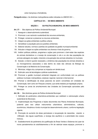 18
entre Campinas e Hortolândia.
Parágrafo único – As diretrizes metropolitanas estão indicadas no ANEXO XIV – .
CAPÍTULO VII – DO MEIO AMBIENTE
SEÇÃO I - DA POLÍTICA MUNICIPAL DE MEIO AMBIENTE
Art. 37 - São objetivos da Política Ambiental Municipal:
I. Assegurar o desenvolvimento sustentável;
II. Promover o uso racional e sustentável dos recursos ambientais;
III. Proteger, conservar e preservar os recursos ambientais;
IV. Integrar as ações ambientais à política urbana;
V. Sensibilizar a população para as questões ambientais;
VI. Elaborar estudos, normas e padrões de qualidade da gestão municipal ambiental;
VII. Articular e integrar as ações ambientais nos diversos níveis de governo;
VIII. Instituir políticas públicas, programas e ações para promover o bem-estar das espécies
de animais domésticos e o manejo de conservação in situ e ex situ das populações de
animais selvagens da região, incluindo a recuperação dos animais silvestres no município.
IX. Estudar, e intervir quando necessário, a dinâmica das populações de animais silvestres e
os microrganismos associados a esta dentro da visão das ciências da Biologia da
Conservação e da Medicina da Conservação;
X. Minimizar, mitigar e/ou compensar os impactos em âmbito local;
XI. Estimular usos de tecnologias e práticas sustentáveis;
XII. Promover a gestão municipal ambiental integrada em conformidade com as políticas
públicas municipal, metropolitana, estadual, regional, nacional e internacional.
XIII. Priorizar a identificação de áreas passíveis de serem convertidas em Unidades de
Conservação, bem como em Parques Lineares, que serão tratados por legislação própria;
XIV. Proteger as zonas de amortecimento das Unidades de Conservação aprovadas pelo
Município.
Art. 38 - São diretrizes gerais da Política Ambiental Municipal:
I. Definição de parâmetros urbanísticos-ambientais que viabilizem a estruturação urbana
sustentável do Município;
II. Implementação dos Programas e Ações decorrentes dos Planos Ambientais Municipais,
podendo para isso utilizar instrumentos urbanísticos, administrativos, culturais,
econômicos, tributários e fundo municipal de desenvolvimento urbano, conforme legislação
vigente;
III. Promoção do aumento de áreas permeáveis e recuperação de nascentes, visando a
infiltração das águas superficiais, a recarga dos aquíferos e a perenidade dos corpos
hídricos;
IV. Estabelecimento de parâmetros de qualificação de Áreas Verdes e Sistemas de Lazer de
novos parcelamentos do solo/loteamentos a fim de valorizar esses espaços, promover a
 