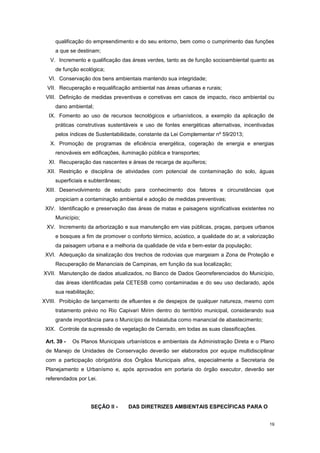 19
qualificação do empreendimento e do seu entorno, bem como o cumprimento das funções
a que se destinam;
V. Incremento e qualificação das áreas verdes, tanto as de função socioambiental quanto as
de função ecológica;
VI. Conservação dos bens ambientais mantendo sua integridade;
VII. Recuperação e requalificação ambiental nas áreas urbanas e rurais;
VIII. Definição de medidas preventivas e corretivas em casos de impacto, risco ambiental ou
dano ambiental;
IX. Fomento ao uso de recursos tecnológicos e urbanísticos, a exemplo da aplicação de
práticas construtivas sustentáveis e uso de fontes energéticas alternativas, incentivadas
pelos índices de Sustentabilidade, constante da Lei Complementar nº 59/2013;
X. Promoção de programas de eficiência energética, cogeração de energia e energias
renováveis em edificações, iluminação pública e transportes;
XI. Recuperação das nascentes e áreas de recarga de aquíferos;
XII. Restrição e disciplina de atividades com potencial de contaminação do solo, águas
superficiais e subterrâneas;
XIII. Desenvolvimento de estudo para conhecimento dos fatores e circunstâncias que
propiciam a contaminação ambiental e adoção de medidas preventivas;
XIV. Identificação e preservação das áreas de matas e paisagens significativas existentes no
Município;
XV. Incremento da arborização e sua manutenção em vias públicas, praças, parques urbanos
e bosques a fim de promover o conforto térmico, acústico, a qualidade do ar, a valorização
da paisagem urbana e a melhoria da qualidade de vida e bem-estar da população;
XVI. Adequação da sinalização dos trechos de rodovias que margeiam a Zona de Proteção e
Recuperação de Mananciais de Campinas, em função da sua localização;
XVII. Manutenção de dados atualizados, no Banco de Dados Georreferenciados do Município,
das áreas identificadas pela CETESB como contaminadas e do seu uso declarado, após
sua reabilitação;
XVIII. Proibição de lançamento de efluentes e de despejos de qualquer natureza, mesmo com
tratamento prévio no Rio Capivari Mirim dentro do território municipal, considerando sua
grande importância para o Município de Indaiatuba como manancial de abastecimento;
XIX. Controle da supressão de vegetação de Cerrado, em todas as suas classificações.
Art. 39 - Os Planos Municipais urbanísticos e ambientais da Administração Direta e o Plano
de Manejo de Unidades de Conservação deverão ser elaborados por equipe multidisciplinar
com a participação obrigatória dos Órgãos Municipais afins, especialmente a Secretaria de
Planejamento e Urbanísmo e, após aprovados em portaria do órgão executor, deverão ser
referendados por Lei.
SEÇÃO II - DAS DIRETRIZES AMBIENTAIS ESPECÍFICAS PARA O
 