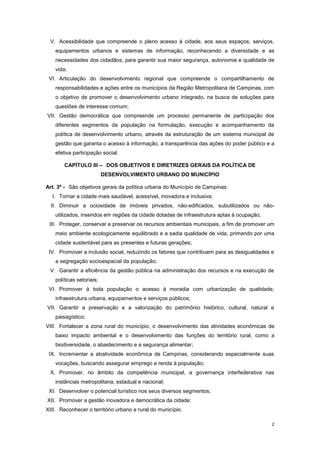 2
V. Acessibilidade que compreende o pleno acesso à cidade, aos seus espaços, serviços,
equipamentos urbanos e sistemas de informação, reconhecendo a diversidade e as
necessidades dos cidadãos, para garantir sua maior segurança, autonomia e qualidade de
vida;
VI. Articulação do desenvolvimento regional que compreende o compartilhamento de
responsabilidades e ações entre os municípios da Região Metropolitana de Campinas, com
o objetivo de promover o desenvolvimento urbano integrado, na busca de soluções para
questões de interesse comum;
VII. Gestão democrática que compreende um processo permanente de participação dos
diferentes segmentos da população na formulação, execução e acompanhamento da
política de desenvolvimento urbano, através da estruturação de um sistema municipal de
gestão que garanta o acesso à informação, a transparência das ações do poder público e a
efetiva participação social.
CAPÍTULO III – DOS OBJETIVOS E DIRETRIZES GERAIS DA POLÍTICA DE
DESENVOLVIMENTO URBANO DO MUNICÍPIO
Art. 3º - São objetivos gerais da política urbana do Município de Campinas:
I. Tornar a cidade mais saudável, acessível, inovadora e inclusiva;
II. Diminuir a ociosidade de imóveis privados, não-edificados, subutilizados ou não-
utilizados, inseridos em regiões da cidade dotadas de infraestrutura aptas à ocupação;
III. Proteger, conservar e preservar os recursos ambientais municipais, a fim de promover um
meio ambiente ecologicamente equilibrado e a sadia qualidade de vida, primando por uma
cidade sustentável para as presentes e futuras gerações;
IV. Promover a inclusão social, reduzindo os fatores que contribuem para as desigualdades e
a segregação socioespacial da população;
V. Garantir a eficiência da gestão pública na administração dos recursos e na execução de
políticas setoriais;
VI. Promover à toda população o acesso à moradia com urbanização de qualidade,
infraestrutura urbana, equipamentos e serviços públicos;
VII. Garantir a preservação e a valorização do patrimônio histórico, cultural, natural e
paisagístico;
VIII. Fortalecer a zona rural do município, o desenvolvimento das atividades econômicas de
baixo impacto ambiental e o desenvolvimento das funções do território rural, como a
biodiversidade, o abastecimento e a segurança alimentar;
IX. Incrementar a atratividade econômica de Campinas, considerando especialmente suas
vocações, buscando assegurar emprego e renda à população;
X. Promover, no âmbito da competência municipal, a governança interfederativa nas
instâncias metropolitana, estadual e nacional;
XI. Desenvolver o potencial turístico nos seus diversos segmentos;
XII. Promover a gestão inovadora e democrática da cidade;
XIII. Reconhecer o território urbano e rural do município.
 