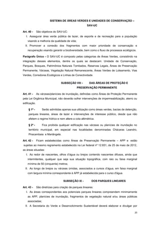 20
SISTEMA DE ÁREAS VERDES E UNIDADES DE CONSERVAÇÃO –
SAV-UC
Art. 40 - São objetivos do SAV-UC:
I. Assegurar área verde pública de lazer, de esporte e de recreação para a população
visando a melhoria da qualidade de vida;
II. Promover a conexão dos fragmentos com maior prioridade de conservação e
recuperação visando garantir a biodiversidade, bem como o fluxo de processos ecológicos.
Parágrafo Único - O SAV-UC é composto pelas categorias de Áreas Verdes, consistindo na
integração desses elementos, dentre os quais se destacam: Unidade de Conservação,
Parques, Bosques, Patrimônios Naturais Tombados, Reservas Legais, Áreas de Preservação
Permanente, Várzeas, Vegetação Natural Remanescente, Áreas Verdes de Loteamento, Vias
Verdes, Corredores Ecológicos e Linhas de Conectividade.
SUBSEÇÂO VIII - DAS ÁREAS DE PROTEÇÃO E
PRESERVAÇÃO PERMANENTE
Art. 41 - As várzeas/planícies de inundação, definidas como Áreas de Proteção Permanente
pela Lei Orgânica Municipal, não deverão sofrer intervenções de impermeabilização, aterro ou
edificação.
§ 1º - Serão admitidas apenas sua utilização como áreas verdes, bacias de detenção,
parques lineares, áreas de lazer e intervenções de interesse público, desde que não
afetem o regime hídrico e nem altere a cota altimétrica.
§ 2º - Fica proibida qualquer edificação nas várzeas ou planícies de inundação no
território municipal, em especial nas localidades denominadas Chácaras Leandro,
Piracambaia e Mariângela.
Art. 42 - Ficam estabelecidas como Áreas de Preservação Permanente – APP e estão
sujeitas ao mesmo regramento estabelecido na Lei federal nº 12.651, de 25 de maio de 2012,
as áreas situadas:
I. Ao redor de nascentes, olhos d’água ou brejos contendo nascentes difusas, ainda que
intermitentes, qualquer que seja sua situação topográfica, com raio ou faixa marginal
mínima de 50 (cinquenta) metros;
II. Ao longo de brejos ou várzeas úmidas, associados a cursos d’água, em faixa marginal
com largura mínima correspondente à APP já estabelecida para o curso d'água.
SUBSEÇÂO IX - DOS PARQUES LINEARES
Art. 43 - São diretrizes para criação de parques lineares:
I. As áreas correspondentes aos potenciais parques lineares compreendem minimamente
as APP, planícies de inundação, fragmentos de vegetação natural e/ou áreas públicas
associadas;
II. A Secretaria do Verde e Desenvolvimento Sustentável deverá elaborar e divulgar por
 