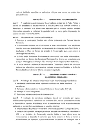 21
meio de legislação específica, os parâmetros mínimos para compor os projetos dos
parques lineares.
SUBSEÇÂO X - DAS UNIDADES DE CONSERVAÇÃO
Art. 44 - A criação de novas Unidades de Conservação se dará por ato do Poder Público, e
deverá ser precedidas de estudos técnicos e consulta pública que permitam identificar a
localização, a dimensão e os limites mais adequados para a unidade, devendo fornecer
informações adequadas e inteligíveis à população local e a outras partes interessadas de
acordo com a Lei Federal nº 9.985/00.
Art. 45 - São diretrizes das Unidades de Conservação:
I. Promover a regularização fundiária para efetiva implantação dos Parques Naturais
Municipais;
II. O zoneamento ambiental da APA Campinas e APA Campo Grande, suas respectivas
diretrizes e normas, serão definidas em consonância às orientações deste Plano Diretor e
detalhadas no Plano de Manejo da Unidade de Conservação, que poderá prever a
urbanização nessas áreas;
III. O órgão gestor da Unidade de Conservação, em conjunto com equipe multidisciplinar,
representada por técnicos das Secretarias Municipais afins, deverão ser consultados para
qualquer deliberação ou autorização até a elaboração do seu respectivo Plano de Manejo;
IV. A fim de viabilizar a implantação das Unidades de Conservação poderão ser utilizados
instrumentos urbanísticos, administrativos, culturais, econômicos, tributários e do Fundo
Municipal de Desenvolvimento Urbano, previstos em legislação.
SUBSEÇÂO XI - DAS LINHAS DE CONECTIVIDADE E
CORREDORES ECOLÓGICOS
Art. 46 - A instituição das linhas de conectividade devem observar os seguintes objetivos:
I. Estabelecer conectividade entre fragmentos florestais das áreas prioritárias e
estratégicas;
II. Fortalecer o Sistema de Áreas Verdes e Unidades de Conservação - SAV-UC;
III. Proteger as bacias hidrográficas;
IV. Promover o bem-estar da população do seu entorno.
Art. 47 - A instituição de corredores ecológicos deverá ser analisada por equipe
multidisciplinar representada por técnicos das Secretarias afins, na qual constará minimamente
a delimitação do corredor, a localização e tipo de passagens de fauna, e demais diretrizes
aplicáveis ao corredor, bem como observar os seguintes objetivos:
I. Implantar trecho da Linha de Conectividade estabelecida pelo Plano Municipal do Verde;
II. Conectar os fragmentos de vegetação natural, as Áreas de Preservação Permanente -
APP e as Unidades de Conservação visando facilitar o fluxo gênico entre os
remanescentes, a dispersão de sementes pela fauna silvestre de forma a manter a
sustentabilidade da vegetação e propiciando habitat ou servindo de passagem para a
 