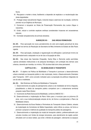 22
fauna;
III. Recuperar e manter a biota, facilitando a dispersão de espécies e a recolonização das
áreas degradadas;
IV. Proteger áreas naturalmente frágeis, incluindo brejos e planícies de inundação, conforme
previsto na Lei Orgânica do Município;
V. Conservar e recuperar as Áreas de Preservação Permanente dos cursos d'água e
nascentes;
VI. Evitar, reduzir e controlar espécies exóticas consideradas invasoras em ecossistemas
naturais;
VII. Combater atropelamentos de animais silvestres.
SUBSEÇÂO XII - DAS ÁREAS PERMEÁVEIS
Art. 48 - Para aprovação de novos parcelamentos do solo será exigido percentual de área
permeável nos termos da Resolução da Secretaria de Meio Ambiente do Estado de São Paulo
vigente.
Art. 49 - Para aprovação, ampliação e regularização de edificações o percentual mínimo de
área permeável será o estipulado na Lei de Uso e Ocupação de Solo.
Art. 50 - Nas áreas das fazendas Chapadão, Santa Elisa e Remonta serão permitidas
apenas atividades institucionais e de pesquisa tecnológica, com proibição dos demais usos
urbanos, devendo ser mantida, no mínimo, 70% da área total como área permeável.
CAPÍTULO VIII – DA MOBILIDADE E TRANSPORTE
Art. 51 - O objetivo da Política de Mobilidade e Transporte é promover o desenvolvimento
urbano orientado ao transporte público e não motorizado, tendo o Desenvolvimento Orientado
pelo Transporte - DOT, como conceito norteador para a proposição de políticas integradas de
uso do solo e mobilidade.
Art. 52 - São Diretrizes da Política de Mobilidade e Transporte:
I. Desenvolvimento de ações de planejamento urbano e de mobilidade de forma integrada,
possibilitando a oferta de transporte público compatível com o ordenamento territorial
proposto neste Plano Diretor;
II. Incremento da Rede Estrutural de Mobilidade, conforme ANEXO XV –
III. Desenvolvimento e implantação de Plano Viário para o município para os próximos 25
anos, com a sua institucionalização através de lei, de forma a complementar o Plano de
Mobilidade Urbana;
IV. Desenvolvimento de Eixos Radiais e Perimetrais de Transporte Urbano Coletivo, através
da implantação de Corredores de Média Capacidade, sobre trilhos ou pneus, de forma a
priorizar e propiciar a melhoria da qualidade do transporte público de passageiros;
V. Desenvolvimento e implantação de modal de transporte coletivo, preferencialmente com
veículos movidos com fontes de energia renováveis, para atendimento da região central,
articulado com os eixos radiais, que evite o trânsito de passagem, valorizando os espaços
 