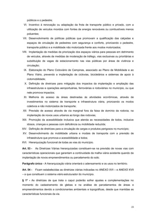 23
públicos e o pedestre;
VI. Incentivo à renovação ou adaptação da frota de transporte público e privado, com a
utilização de veículos movidos com fontes de energia renováveis ou combustíveis menos
poluentes;
VII. Desenvolvimento de políticas públicas que promovam a qualificação das calçadas e
espaços de circulação de pedestres com segurança e conforto, priorizando o pedestre,
transporte público e a mobilidade não motorizada frente aos modos motorizados;
VIII. Implantação de medidas de priorização dos espaços viários para pessoas em detrimento
de veículos, através de medidas de moderação de tráfego, vias exclusivas ou prioritárias e
substituição de vagas de estacionamento nas vias públicas por áreas de vivência e
circulação;
IX. Elaboração do Plano Cicloviário de Campinas, associado ao Plano de Mobilidade e ao
Plano Viário, prevendo a implantação de ciclovias, bicicletários e sistemas de apoio à
ciclomobilidade;
X. Definição de diretrizes para mitigação dos impactos da implantação e ampliação das
infraestruturas e operações aeroportuárias, ferroviárias e rodoviárias no município, ou que
nele promova impactos;
XI. Melhoria do acesso ás áreas destinadas ás atividades econômicas, através de
investimentos no sistema de transporte e infraestrutura viária, priorizando os modos
coletivos e não motorizados de transporte;
XII. Previsão de acesso através de via marginal fora da faixa de domínio da rodovia, na
implantação de novos usos urbanos ao longo das rodovias;
XIII. Promoção da acessibilidade inclusiva que atenda as necessidades de todos, inclusive
idosos, crianças e pessoas com deficiência ou mobilidade reduzida;
XIV. Definição de diretrizes para a circulação de cargas e produtos perigosos no município;
XV. Desenvolvimento da mobilidade urbana e modais de transporte com a previsão de
infraestrutura que promova a acessibilidade a todos;
XVI. Hierarquização funcional de todas as vias do município.
Art. 53 - As Diretrizes Viárias hierarquizadas constituem-se na previsão de novas vias com
características operacionais que garantam a continuidade da malha viária existente quando da
implantação de novos empreendimentos ou parcelamento do solo.
Parágrafo único - A hierarquização viária orientará o adensamento e os usos no território.
Art. 54 - Ficam estabelecidas as diretrizes viárias indicadas no ANEXO XVI – e ANEXO XVII
– e que constituem o sistema viário estruturador do município.
§ 1º - As diretrizes de que trata o caput poderão sofrer ajustes e complementações no
momento do cadastramento de glebas e na análise de parcelamentos de áreas e
empreendimentos devido a condicionantes ambientais e topográficas, desde que mantidas as
características funcionais da via.
 
