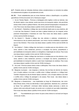 24
§ 2º - Poderão ainda ser indicadas diretrizes viárias complementares no momento da análise
do cadastramento da gleba e do parcelamento do solo.
Art. 55 - Ficam estabelecidos para as novas diretrizes viárias a classificação e os padrões
geométricos mínimos de acordo com a hierarquia a seguir:
I. Via de Trânsito Rápido – Promove a interligação entre regiões e entre as rodovias, vias
de trânsito rápido e vias arteriais, sendo eixo-tronco do transporte coletivo, não permitindo
acesso direto a lotes ou glebas lindeiros, não sendo possível transposições e travessias em
nível. Para novas vias dessa classe o padrão mínimo será de 60,00m de largura;
II. Via Arterial I - Redistribui o tráfego das vias de trânsito rápido para os seus destinos, até
o nível das Vias Arteriais II. Acesso aos lotes e glebas lindeiros por via marginal, sendo
possíveis transposições e travessias em nível. Para novas vias dessa classe o padrão
mínimo será de 46,00m de largura;
III. Via Arterial II - Recebe o tráfego das vias arteriais e coletoras, complementa e
interconecta as vias do sistema estruturador, com menor nível de mobilidade e capacidade
que as Vias Arteriais I. Para novas vias dessa classe o padrão mínimo será de 28,00m de
largura;
IV. Via Coletora I - Coleta o tráfego das vias locais e o canaliza para as vias arteriais e vice-
versa, adentra a área residencial, promove a circulação nos bairros, possibilitando a
permeabilidade do transporte coletivo e é obrigatória a implantação de ciclovia. Para novas
vias dessa classe o padrão mínimo será de 18,00m de largura;
V. Via Coletora II - Coleta o tráfego das vias locais e o canaliza para as vias arteriais e vice-
versa, adentra a área residencial, promove a circulação nos bairros, possibilitando a
permeabilidade do transporte coletivo e pode haver implantação de ciclofaixa. Para novas
vias dessa classe o padrão mínimo será de 18,00m de largura;
VI. Via Local - Promove acesso direto a lotes e edificações. Para novas vias dessa classe o
padrão mínimo será de 14,00m de largura;
VII. Marginais municipais – vias marginais a rodovias, fora da faixa de domínio da mesma,
com a função coletora e de evitar o conflito entre o tráfego rodoviário e o tráfego local.
Também marginais às vias de trânsito rápido e arteriais I, com a função coletora e de evitar
o conflito entre o tráfego de passagem e de acesso. Para novas vias dessa classe o
padrão mínimo será de 15,00m de largura;
VIII. Marginais a infraestruturas – vias implantadas ao longo de infraestruturas, tais como:
leitos férreos ativos, linhas de alta-tensão e dutos (gasodutos, oleodutos etc.), preservam
as faixas "non aedificandi”, minimizam efeito barreiras destas estruturas e dentro do
sistema viário será atribuída função, de acordo com o contexto em que estão implantadas.
Para novas vias dessa classe o padrão mínimo será de 15,00m de largura.
§ 1º - Fica estabelecido que a menor via para a área urbana é a via local com largura
mínima de 14,00m.
 