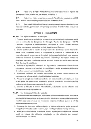 25
§ 2º - Fica a cargo do Poder Público Municipal indicar a necessidade de implantação
de ciclovias e rotas cicláveis nas vias arteriais e coletoras II.
§ 3º - As diretrizes viárias constantes do presente Plano Diretor, previstas no ANEXO
XVI – deverão respeitar as larguras estabelecidas no ANEXO XVII – .
§ 4º - Caso haja inviabilidade técnica para alcançar os padrões geométricos mínimos
nas vias existentes, permanecem em vigor os já existentes, devendo realizar adequações
possíveis.
CAPÍTULO IX – DA HABITAÇÃO
Art. 56 - São objetivos da Política de Habitação:
I. Promover e estimular a produção de empreendimentos habitacionais de interesse social
com a participação da Companhia de Habitação Popular de Campinas - COHAB
Campinas, Companhia de Desenvolvimento Habitacional e Urbano - CDHU, iniciativa
privada, associações e cooperativas em toda área urbana do Município;
II. Orientar a elaboração de projetos de empreendimentos de interesse social observando,
dentre outros, o desenho urbano e a arquitetura de qualidade; a conectividade e a
integração regional, o uso misto; a diversidade de tipologias habitacionais e de faixas de
renda dos moradores; a prioridade ao pedestre; a constituição de espaços públicos de
dimensões adequadas à densidade prevista; em áreas situadas em regiões atendidas pela
Rede Estrutural de Mobilidade;
III. Promover a requalificação urbanística e a regularização fundiária nos núcleos urbanos
informais de interesse social passíveis de consolidação e avaliar a regularização fundiária
de núcleos urbanos informais de interesse específico;
IV. Incrementar a melhoria das unidades habitacionais nos núcleos urbanos informais de
interesse social a fim de reduzir o déficit habitacional qualitativo;
V. Priorizar a remoção de moradores residentes em áreas insalubres, impróprias, de risco
ou em locais que interfiram na implantação de obras públicas ou na urbanização dos
núcleos garantindo aos mesmos solução de moradia.
VI. Estimular a utilização de imóveis não edificados, subutilizados ou não utilizados para
empreendimentos de interesse social.
Art. 57 - São diretrizes da Política de Habitação:
I. Garantia do direito à moradia digna, promovendo o atendimento habitacional adequado e
definitivo às famílias de baixa renda e prevendo o atendimento habitacional emergencial e
transitório nos casos em que são necessárias respostas imediatas, quando a solução
definitiva não estiver disponível;
II. Articulação dos programas habitacionais com as políticas urbanas, de gestão ambiental,
transporte e mobilidade, saúde, educação, ação social e geração de emprego e renda;
III. Aplicação dos instrumentos urbanísticos visando à produção habitacional de interesse
social nos imóveis não edificados, subutilizados ou não utilizados que possuam
infraestrutura em seu entorno;
 
