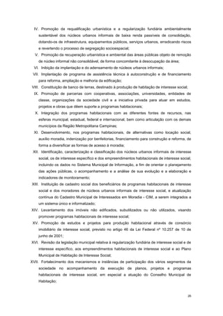 26
IV. Promoção da requalificação urbanística e a regularização fundiária ambientalmente
sustentável dos núcleos urbanos informais de baixa renda passíveis de consolidação,
dotando-os de infraestrutura, equipamentos públicos, serviços urbanos, erradicando riscos
e revertendo o processo de segregação socioespacial;
V. Promoção da recuperação urbanística e ambiental das áreas públicas objeto de remoção
de núcleo informal não consolidável, de forma concomitante à desocupação da área;
VI. Inibição da implantação e do adensamento de núcleos urbanos informais;
VII. Implantação de programa de assistência técnica à autoconstrução e de financiamento
para reforma, ampliação e melhoria da edificação;
VIII. Constituição de banco de terras, destinado à produção de habitação de interesse social;
IX. Promoção de parcerias com cooperativas, associações, universidades, entidades de
classe, organizações da sociedade civil e a iniciativa privada para atuar em estudos,
projetos e obras que dêem suporte a programas habitacionais;
X. Integração dos programas habitacionais com as diferentes fontes de recursos, nas
esferas municipal, estadual, federal e internacional, bem como articulação com os demais
municípios da Região Metropolitana Campinas;
XI. Desenvolvimento, nos programas habitacionais, de alternativas como locação social,
auxílio moradia, indenização por benfeitorias, financiamento para construção e reforma, de
forma a diversificar as formas de acesso à moradia;
XII. Identificação, caracterização e classificação dos núcleos urbanos informais de interesse
social, os de interesse específico e dos empreendimentos habitacionais de interesse social,
incluindo os dados no Sistema Municipal de Informação, a fim de orientar o planejamento
das ações públicas, o acompanhamento e a análise de sua evolução e a elaboração e
indicadores de monitoramento;
XIII. Instituição de cadastro social dos beneficiários de programas habitacionais de interesse
social e dos moradores de núcleos urbanos informais de interesse social, e atualização
contínua do Cadastro Municipal de Interessados em Moradia - CIM, a serem integrados a
um sistema único e informatizado;
XIV. Levantamento dos imóveis não edificados, subutilizados ou não utilizados, visando
promover programas habitacionais de interesse social;
XV. Promoção de estudos e projetos para produção habitacional através de consórcio
imobiliário de interesse social, previsto no artigo 46 da Lei Federal nº 10.257 de 10 de
junho de 2001;
XVI. Revisão da legislação municipal relativa à regularização fundiária de interesse social e de
interesse específico, aos empreendimentos habitacionais de interesse social e ao Plano
Municipal de Habitação de Interesse Social;
XVII. Fortalecimento dos mecanismos e instâncias de participação dos vários segmentos da
sociedade no acompanhamento da execução de planos, projetos e programas
habitacionais de interesse social, em especial a atuação do Conselho Municipal de
Habitação;
 