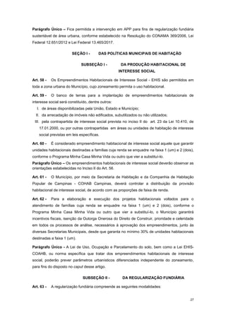 27
Parágrafo Único – Fica permitida a intervenção em APP para fins de regularização fundiária
sustentável de área urbana, conforme estabelecido na Resolução do CONAMA 369/2006, Lei
Federal 12.651/2012 e Lei Federal 13.465/2017.
SEÇÃO I - DAS POLÍTICAS MUNICIPAIS DE HABITAÇÃO
SUBSEÇÂO I - DA PRODUÇÃO HABITACIONAL DE
INTERESSE SOCIAL
Art. 58 - Os Empreendimentos Habitacionais de Interesse Social - EHIS são permitidos em
toda a zona urbana do Município, cujo zoneamento permita o uso habitacional.
Art. 59 - O banco de terras para a implantação de empreendimentos habitacionais de
interesse social será constituído, dentre outros:
I. de áreas disponibilizadas pela União, Estado e Município;
II. da arrecadação de imóveis não edificados, subutilizados ou não utilizados;
III. pela contrapartida de interesse social prevista no inciso II do art. 23 da Lei 10.410, de
17.01.2000, ou por outras contrapartidas em áreas ou unidades de habitação de interesse
social previstas em leis específicas.
Art. 60 - É considerado empreendimento habitacional de interesse social aquele que garantir
unidades habitacionais destinadas a famílias cuja renda se enquadre na faixa 1 (um) e 2 (dois),
conforme o Programa Minha Casa Minha Vida ou outro que vier a substituí-lo.
Parágrafo Único – Os empreendimentos habitacionais de interesse social deverão observar as
orientações estabelecidas no Inciso II do Art. 56.
Art. 61 - O Município, por meio da Secretaria de Habitação e da Companhia de Habitação
Popular de Campinas - COHAB Campinas, deverá controlar a distribuição da provisão
habitacional de interesse social, de acordo com as proporções de faixa de renda.
Art. 62 - Para a elaboração e execução dos projetos habitacionais voltados para o
atendimento de famílias cuja renda se enquadre na faixa 1 (um) e 2 (dois), conforme o
Programa Minha Casa Minha Vida ou outro que vier a substituí-lo, o Município garantirá
incentivos fiscais, isenção da Outorga Onerosa do Direito de Construir, prioridade e celeridade
em todos os processos de análise, necessários à aprovação dos empreendimentos, junto às
diversas Secretarias Municipais, desde que garanta no mínimo 30% de unidades habitacionais
destinadas a faixa 1 (um).
Parágrafo Único - A Lei de Uso, Ocupação e Parcelamento do solo, bem como a Lei EHIS-
COAHB, ou norma específica que tratar dos empreendimentos habitacionais de interesse
social, poderão prever parâmetros urbanísticos diferenciados independente do zoneamento,
para fins do disposto no caput desse artigo.
SUBSEÇÂO II - DA REGULARIZAÇÃO FUNDIÁRIA
Art. 63 - A regularização fundiária compreende as seguintes modalidades:
 