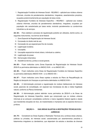 28
I. Regularização Fundiária de Interesse Social - REURB-S – aplicável aos núcleos urbanos
informais, oriundos de parcelamentos clandestinos, irregulares, assentamentos precários,
ocupados predominantemente por população de baixa renda;
II. Regularização Fundiária de Interesse Específico – REURB-E – aplicável aos núcleos
urbanos informais, oriundos de parcelamentos clandestinos, irregulares, ocupados por
população não caracterizada por baixa renda, incluindo parcelamentos ou condomínios
industriais ou de serviços.
Art. 64 - Para viabilizar o processo de regularização poderão ser utilizados, dentre outros, os
seguintes instrumentos, nos termos da lei federal:
I. Zona Especial de Regularização de Interesse Social;
II. Concessão do direito real de uso;
III. Concessão de uso especial para fins de moradia;
IV. Legitimação fundiária;
V. Usucapião;
VI. Usucapião especial de imóvel urbano, individual ou coletivo;
VII. Legitimação de posse;
VIII. Demarcação Urbanística;
IX. Assistência técnica, jurídica e social gratuita.
Art. 65 - Ficam instituídos como Zonas Especiais de Regularização de Interesse Social-
ZEIS-R os perímetros delimitados no ANEXO XVIII – e no ANEXO XIX –
Art. 66 - Ficam instituídos como Áreas de Regularização Fundiária de Interesse Específico
os perímetros delimitados ANEXO XVIII – e no ANEXO XIX –
Art. 67 - Ficam instituídos como Áreas sujeitas a estudos do Plano de Requalificação da
Região do Aeroporto de Viracopos os perímetros delimitados no ANEXO XVIII –
Art. 68 - A Administração priorizará a regularização de núcleos habitacionais de interesse
social, passíveis de consolidação, em especial nas microbacias de alta e média fragilidade
natural, conforme os Planos Ambientais.
Art. 69 - A Administração poderá delimitar novos perímetros de ZEIS-R e de Áreas de
Regularização de Interesse Específico, desde que comprovado que os núcleos urbanos
informais já se achavam consolidados conforme o marco regulatório federal vigente e desde
que inexistentes situações de risco, de insalubridades e impróprias sob os aspectos técnicos e
jurídicos.
SEÇÃO II - DAS ÁREAS SUJEITAS A RESTRIÇÕES TÉCNICAS E/OU
JURÍDICAS
Art. 70 - Consideram-se Áreas Sujeitas a Restrições Técnicas e/ou Jurídicas áreas urbanas,
públicas ou privadas, de interesse social, caracterizadas por assentamentos precários e
loteamentos irregulares ou clandestinos, que dependem de estudos e decisões de diversas
 