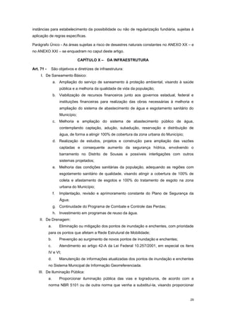 29
instâncias para estabelecimento da possibilidade ou não de regularização fundiária, sujeitas à
aplicação de regras específicas.
Parágrafo Único - As áreas sujeitas a risco de desastres naturais constantes no ANEXO XX – e
no ANEXO XXI – se enquadram no caput deste artigo.
CAPÍTULO X – DA INFRAESTRUTURA
Art. 71 - São objetivos e diretrizes de infraestrutura:
I. De Saneamento Básico:
a. Ampliação do serviço de saneamento à proteção ambiental, visando à saúde
pública e a melhoria da qualidade de vida da população;
b. Viabilização de recursos financeiros junto aos governos estadual, federal e
instituições financeiras para realização das obras necessárias à melhoria e
ampliação do sistema de abastecimento de água e esgotamento sanitário do
Município;
c. Melhoria e ampliação do sistema de abastecimento público de água,
contemplando captação, adução, subadução, reservação e distribuição de
água, de forma a atingir 100% de cobertura da zona urbana do Município;
d. Realização de estudos, projetos e construção para ampliação das vazões
captadas e consequente aumento da segurança hídrica, envolvendo o
barramento no Distrito de Sousas e possíveis interligações com outros
sistemas projetados;
e. Melhoria das condições sanitárias da população, adequando as regiões com
esgotamento sanitário de qualidade, visando atingir a cobertura de 100% de
coleta e afastamento de esgotos e 100% do tratamento de esgoto na zona
urbana do Município;
f. Implantação, revisão e aprimoramento constante do Plano de Segurança da
Água;
g. Continuidade do Programa de Combate e Controle das Perdas;
h. Investimento em programas de reuso da água.
II. De Drenagem:
a. Eliminação ou mitigação dos pontos de inundação e enchentes, com prioridade
para os pontos que afetam a Rede Estrutural de Mobilidade;
b. Prevenção ao surgimento de novos pontos de inundação e enchentes;
c. Atendimento ao artigo 42-A da Lei Federal 10.257/2001, em especial os itens
IV e VI;
d. Manutenção de informações atualizadas dos pontos de inundação e enchentes
no Sistema Municipal de Informação Georreferenciada.
III. De Iluminação Pública:
a. Proporcionar iluminação pública das vias e logradouros, de acordo com a
norma NBR 5101 ou de outra norma que venha a substituí-la, visando proporcionar
 