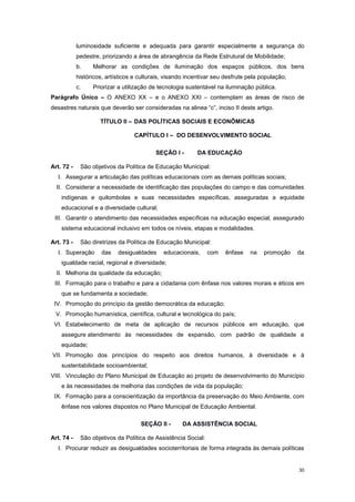 30
luminosidade suficiente e adequada para garantir especialmente a segurança do
pedestre, priorizando a área de abrangência da Rede Estrutural de Mobilidade;
b. Melhorar as condições de iluminação dos espaços públicos, dos bens
históricos, artísticos e culturais, visando incentivar seu desfrute pela população;
c. Priorizar a utilização de tecnologia sustentável na iluminação pública.
Parágrafo Único – O ANEXO XX – e o ANEXO XXI – contemplam as áreas de risco de
desastres naturais que deverão ser consideradas na alinea “c”, inciso II deste artigo.
TÍTULO II – DAS POLÍTICAS SOCIAIS E ECONÔMICAS
CAPÍTULO I – DO DESENVOLVIMENTO SOCIAL
SEÇÃO I - DA EDUCAÇÃO
Art. 72 - São objetivos da Política de Educação Municipal:
I. Assegurar a articulação das políticas educacionais com as demais políticas sociais;
II. Considerar a necessidade de identificação das populações do campo e das comunidades
indígenas e quilombolas e suas necessidades específicas, asseguradas a equidade
educacional e a diversidade cultural;
III. Garantir o atendimento das necessidades específicas na educação especial, assegurado
sistema educacional inclusivo em todos os níveis, etapas e modalidades.
Art. 73 - São diretrizes da Política de Educação Municipal:
I. Superação das desigualdades educacionais, com ênfase na promoção da
igualdade racial, regional e diversidade;
II. Melhoria da qualidade da educação;
III. Formação para o trabalho e para a cidadania com ênfase nos valores morais e éticos em
que se fundamenta a sociedade;
IV. Promoção do princípio da gestão democrática da educação;
V. Promoção humanística, científica, cultural e tecnológica do país;
VI. Estabelecimento de meta de aplicação de recursos públicos em educação, que
assegure atendimento às necessidades de expansão, com padrão de qualidade e
equidade;
VII. Promoção dos princípios do respeito aos direitos humanos, à diversidade e à
sustentabilidade socioambiental;
VIII. Vinculação do Plano Municipal de Educação ao projeto de desenvolvimento do Município
e às necessidades de melhoria das condições de vida da população;
IX. Formação para a conscientização da importância da preservação do Meio Ambiente, com
ênfase nos valores dispostos no Plano Municipal de Educação Ambiental.
SEÇÃO II - DA ASSISTÊNCIA SOCIAL
Art. 74 - São objetivos da Política de Assistência Social:
I. Procurar reduzir as desigualdades socioterritoriais de forma integrada às demais políticas
 