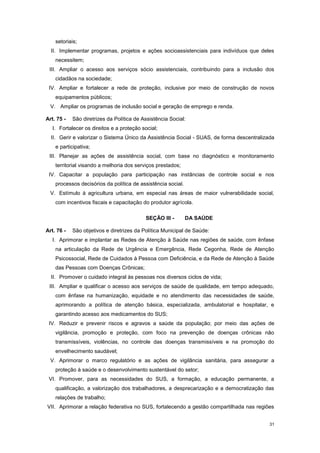 31
setoriais;
II. Implementar programas, projetos e ações socioassistenciais para indivíduos que deles
necessitem;
III. Ampliar o acesso aos serviços sócio assistenciais, contribuindo para a inclusão dos
cidadãos na sociedade;
IV. Ampliar e fortalecer a rede de proteção, inclusive por meio de construção de novos
equipamentos públicos;
V. Ampliar os programas de inclusão social e geração de emprego e renda.
Art. 75 - São diretrizes da Política de Assistência Social:
I. Fortalecer os direitos e a proteção social;
II. Gerir e valorizar o Sistema Único da Assistência Social - SUAS, de forma descentralizada
e participativa;
III. Planejar as ações de assistência social, com base no diagnóstico e monitoramento
territorial visando a melhoria dos serviços prestados;
IV. Capacitar a população para participação nas instâncias de controle social e nos
processos decisórios da política de assistência social.
V. Estímulo à agricultura urbana, em especial nas áreas de maior vulnerabilidade social,
com incentivos fiscais e capacitação do produtor agrícola.
SEÇÃO III - DA SAÚDE
Art. 76 - São objetivos e diretrizes da Política Municipal de Saúde:
I. Aprimorar e implantar as Redes de Atenção à Saúde nas regiões de saúde, com ênfase
na articulação da Rede de Urgência e Emergência, Rede Cegonha, Rede de Atenção
Psicossocial, Rede de Cuidados à Pessoa com Deficiência, e da Rede de Atenção à Saúde
das Pessoas com Doenças Crônicas;
II. Promover o cuidado integral às pessoas nos diversos ciclos de vida;
III. Ampliar e qualificar o acesso aos serviços de saúde de qualidade, em tempo adequado,
com ênfase na humanização, equidade e no atendimento das necessidades de saúde,
aprimorando a política de atenção básica, especializada, ambulatorial e hospitalar, e
garantindo acesso aos medicamentos do SUS;
IV. Reduzir e prevenir riscos e agravos a saúde da população; por meio das ações de
vigilância, promoção e proteção, com foco na prevenção de doenças crônicas não
transmissíveis, violências, no controle das doenças transmissíveis e na promoção do
envelhecimento saudável;
V. Aprimorar o marco regulatório e as ações de vigilância sanitária, para assegurar a
proteção à saúde e o desenvolvimento sustentável do setor;
VI. Promover, para as necessidades do SUS, a formação, a educação permanente, a
qualificação, a valorização dos trabalhadores, a desprecarização e a democratização das
relações de trabalho;
VII. Aprimorar a relação federativa no SUS, fortalecendo a gestão compartilhada nas regiões
 
