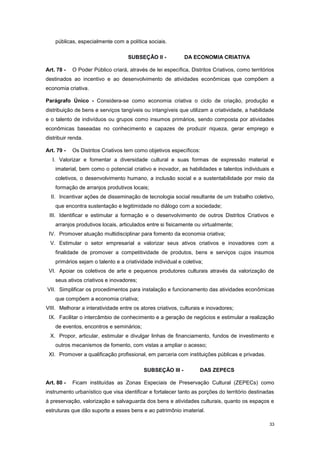 33
públicas, especialmente com a política sociais.
SUBSEÇÂO II - DA ECONOMIA CRIATIVA
Art. 78 - O Poder Público criará, através de lei específica, Distritos Criativos, como territórios
destinados ao incentivo e ao desenvolvimento de atividades econômicas que compõem a
economia criativa.
Parágrafo Único - Considera-se como economia criativa o ciclo de criação, produção e
distribuição de bens e serviços tangíveis ou intangíveis que utilizam a criatividade, a habilidade
e o talento de indivíduos ou grupos como insumos primários, sendo composta por atividades
econômicas baseadas no conhecimento e capazes de produzir riqueza, gerar emprego e
distribuir renda.
Art. 79 - Os Distritos Criativos tem como objetivos específicos:
I. Valorizar e fomentar a diversidade cultural e suas formas de expressão material e
imaterial, bem como o potencial criativo e inovador, as habilidades e talentos individuais e
coletivos, o desenvolvimento humano, a inclusão social e a sustentabilidade por meio da
formação de arranjos produtivos locais;
II. Incentivar ações de disseminação de tecnologia social resultante de um trabalho coletivo,
que encontra sustentação e legitimidade no diálogo com a sociedade;
III. Identificar e estimular a formação e o desenvolvimento de outros Distritos Criativos e
arranjos produtivos locais, articulados entre si fisicamente ou virtualmente;
IV. Promover atuação multidisciplinar para fomento da economia criativa;
V. Estimular o setor empresarial a valorizar seus ativos criativos e inovadores com a
finalidade de promover a competitividade de produtos, bens e serviços cujos insumos
primários sejam o talento e a criatividade individual e coletiva;
VI. Apoiar os coletivos de arte e pequenos produtores culturais através da valorização de
seus ativos criativos e inovadores;
VII. Simplificar os procedimentos para instalação e funcionamento das atividades econômicas
que compõem a economia criativa;
VIII. Melhorar a interatividade entre os atores criativos, culturais e inovadores;
IX. Facilitar o intercâmbio de conhecimento e a geração de negócios e estimular a realização
de eventos, encontros e seminários;
X. Propor, articular, estimular e divulgar linhas de financiamento, fundos de investimento e
outros mecanismos de fomento, com vistas a ampliar o acesso;
XI. Promover a qualificação profissional, em parceria com instituições públicas e privadas.
SUBSEÇÂO III - DAS ZEPECS
Art. 80 - Ficam instituídas as Zonas Especiais de Preservação Cultural (ZEPECs) como
instrumento urbanístico que visa identificar e fortalecer tanto as porções do território destinadas
à preservação, valorização e salvaguarda dos bens e atividades culturais, quanto os espaços e
estruturas que dão suporte a esses bens e ao patrimônio imaterial.
 