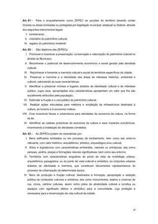 34
Art. 81 - Para o enquadramento como ZEPEC as porções do território deverão conter
imóveis ou áreas tombadas ou protegidas por legislação municipal, estadual ou federal, através
dos seguintes instrumentos legais:
I. tombamento;
II. inventário do patrimônio cultural;
III. registro do patrimônio imaterial.
Art. 82 - São objetivos das ZEPECs:
I. Promover e incentivar a preservação, conservação e valorização do patrimônio cultural no
âmbito do Município;
II. Reconhecer o potencial de desenvolvimento econômico e social gerado pela atividade
cultural;
III. Reconhecer e fomentar a memória cultural e social de territórios específicos da cidade;
IV. Preservar a memória e a identidade das áreas de interesse histórico, ambiental e
cultural, valorizando as suas características;
V. Identificar e preservar imóveis e lugares dotados de identidade cultural e de interesse
público, cujos usos, apropriações e/ou características apresentam um valor que lhe são
socialmente atribuídos pela população;
VI. Estimular a fruição e o uso público do patrimônio cultural;
VII. Realizar ações articuladas para melhoria e ampliação da infraestrutura destinada à
cultura, ao turismo e à economia criativa;
VIII. Criar incentivos fiscais e urbanísticos para atividades da economia da cultura, na forma
da lei;
IX. Identificar as cadeias produtivas da economia da cultura e seus impactos econômicos,
incentivando a instalação de atividades correlatas;
Art. 83 - As ZEPECs podem se caracterizar por:
I. Bens edificados tombados ou em processo de tombamento, bem como seu entorno
relevante, com valor histórico, arquitetônico, artístico, arqueológico e/ou cultural;
II. Sítios e logradouros com características ambientais, naturais ou antrópicas, tais como
parques, jardins, praças e formações naturais significativas, bem como seu entorno;
III. Territórios com características singulares do ponto de vista da morfologia urbana,
arquitetônica, paisagística, ou do ponto de vista cultural e simbólico, ou conjuntos urbanos
dotados de identidade e memória, que constituam documentos representativos do
processo de urbanização de determinada época;
IV. Bens de produção e fruição cultural, destinados à formação, apropriação e exibição
pública de conteúdos culturais e artísticos, tais como monumentos, teatros e cinemas de
rua, circos, centros culturais, assim como polos de atratividade cultural e turística ou
espaços com significado afetivo e simbólico para a comunidade, cuja proteção é
necessária para a dinamização da vida cultural da cidade.
 