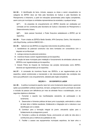 35
Art. 84 - A identificação de bens, imóveis, espaços ou áreas a serem enquadrados na
categoria de ZEPEC deve ser feita pela Secretaria de Cultura e pela Secretaria de
Planejamento e Urbanismo, a partir de indicações apresentadas pelos órgãos competentes,
assim como por munícipes ou entidades representativas da sociedade, a qualquer tempo.
§ 1º - As propostas de enquadramento em ZEPEC deverão ser analisadas por
comissão ad hoc constituída pela Secretaria de Cultura e Secretaria de Planejamento e
Desenvolvimento Urbano.
§ 2º - Após parecer favorável, o Poder Executivo estabelecerá a ZEPEC por lei
específica.
Art. 85 - Ficam criadas as ZEPECs Barão Geraldo, APA Campinas, Centro, Vila Industrial e
John Boyd Dunlop, conforme ANEXO XIX – .
Art. 86 - Aplicam-se nas ZEPECs os seguintes instrumentos da política urbana:
I. transferência do potencial construtivo dos bens tombados em consonância com o
disposto na Lei Municipal.
II. outorga onerosa do potencial construtivo;
III. incentivos fiscais a serem regulamentados por lei específica;
IV. isenção de taxas municipais para instalação e funcionamento de atividades culturais nas
ZEPECs a ser regulamentada por lei especifica;
V. Estudo Prévio de Impacto de Vizinhança nas porções demarcadas como ZEPEC,
devendo ser regulamentado por lei específica.
Art. 87 - A concessão de incentivos fiscais nas ZEPECs, a ser regulamentada por lei
especifica, estará condicionada a manutenção e não descaracterização das condições dos
bens que justificaram o seu enquadramento, atestado pelo órgão competente.
SEÇÃO V - DO ESPORTE E LAZER
Art. 88 - A política municipal do esporte, lazer tem como fundamento desenvolver e gerenciar
ações que possibilitem práticas esportivas, de lazer, protagonismo juvenil, promoção da saúde
e inclusão da pessoa com deficiência por meio da atividade física e sociabilização, com os
seguintes objetivos e diretrizes:
I. Fomentar o esporte nas manifestações estudantis, de participação e de
rendimento;
II. Desenvolver e fomentar práticas de lazer junto à população, estimulando a cultura
do lazer ativo e hábitos saudáveis, fortalecendo a integração com a natureza e sua
identificação com a cidade;
III. Contribuir para a formação integral do jovem, articulando ações para o
fortalecimento do protagonismo juvenil;
IV. Fomentar a prática de atividades físicas, promovendo um estilo de vida ativo e
contribuindo para a melhoria da qualidade de vida.
V. Facilitar o acesso aos equipamentos municipais esportivos, de lazer ativo e
 