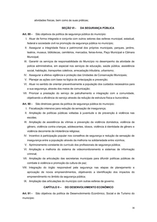 36
atividades físicas, bem como às suas práticas;
SEÇÃO VI - DA SEGURANÇA PÚBLICA
Art. 89 - São objetivos da política de segurança pública do município:
I. Atuar de forma integrada e conjunta com outros setores das esferas municipal, estadual,
federal e sociedade civil na promoção da segurança pública no município;
II. Assegurar a integridade física e patrimonial dos próprios municipais, parques, jardins,
teatros, museus, bibliotecas, cemitérios, mercados, feiras-livres, Paço Municipal e Câmara
Municipal;
III. Garantir os serviços de responsabilidade do Município no desempenho da atividade de
polícia administrativa, em especial nos serviços de educação, saúde pública, assistência
social, habitação, transportes coletivos, arrecadação tributária, urbanismo;
IV. Assegurar a efetiva vigilância e proteção das Unidades de Conservação Municipais;
V. Planejar as ações com base na lógica da antecipação e prevenção;
VI. Atuar no sentido de orientar preventivamente a população dos cuidados necessários para
a sua segurança, através dos meios de comunicação;
VII. Priorizar a prestação do serviço de patrulhamento e integração com a comunidade,
objetivando a eficiência do serviço através da redução de estrutura física e burocrática.
Art. 90 - São diretrizes gerais da política de segurança pública do município:
I. Fiscalização intensiva para redução da sensação de insegurança;
II. Ampliação de políticas públicas voltadas à juventude e de prevenção à violência nas
escolas;
III. Ampliação de assistência às vítimas e prevenção da violência doméstica, violência de
gênero, violência contra crianças, adolescentes, idosos, violência à identidade de gênero e
violência decorrente de intolerância religiosa;
IV. Incentivo à participação popular nos conselhos de segurança e redução da sensação de
insegurança entre a população através da melhoria na solidariedade entre vizinhos;
V. Aprimoramento constante do currículo dos profissionais de segurança pública;
VI. Ampliação e melhoria do sistema de videomonitoramento e sistemas de informação
criminal;
VII. Ampliação da articulação das secretarias municipais para difundir políticas públicas de
combate à violência e promoção da cultura de paz;
VIII. Integração do órgão responsável pela segurança nas etapas de planejamento e
aprovação de novos empreendimentos, objetivando a identificação dos impactos do
empreendimento no âmbito da segurança pública;
IX. Ampliação das articulações do município com outras esferas de governo.
CAPÍTULO II – DO DESENVOLVIMENTO ECONÔMICO
Art. 91 - São objetivos da política de Desenvolvimento Econômico, Social e de Turismo do
município:
 