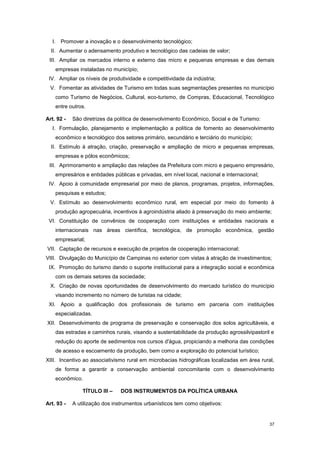 37
I. Promover a inovação e o desenvolvimento tecnológico;
II. Aumentar o adensamento produtivo e tecnológico das cadeias de valor;
III. Ampliar os mercados interno e externo das micro e pequenas empresas e das demais
empresas instaladas no município;
IV. Ampliar os níveis de produtividade e competitividade da indústria;
V. Fomentar as atividades de Turismo em todas suas segmentações presentes no município
como Turismo de Negócios, Cultural, eco-turismo, de Compras, Educacional, Tecnológico
entre outros.
Art. 92 - São diretrizes da política de desenvolvimento Econômico, Social e de Turismo:
I. Formulação, planejamento e implementação a política de fomento ao desenvolvimento
econômico e tecnológico dos setores primário, secundário e terciário do município;
II. Estímulo à atração, criação, preservação e ampliação de micro e pequenas empresas,
empresas e pólos econômicos;
III. Aprimoramento e ampliação das relações da Prefeitura com micro e pequeno empresário,
empresários e entidades públicas e privadas, em nível local, nacional e internacional;
IV. Apoio à comunidade empresarial por meio de planos, programas, projetos, informações,
pesquisas e estudos;
V. Estímulo ao desenvolvimento econômico rural, em especial por meio do fomento à
produção agropecuária, incentivos à agroindústria aliado à preservação do meio ambiente;
VI. Constituição de convênios de cooperação com instituições e entidades nacionais e
internacionais nas áreas científica, tecnológica, de promoção econômica, gestão
empresarial;
VII. Captação de recursos e execução de projetos de cooperação internacional;
VIII. Divulgação do Município de Campinas no exterior com vistas à atração de investimentos;
IX. Promoção do turismo dando o suporte institucional para a integração social e econômica
com os demais setores da sociedade;
X. Criação de novas oportunidades de desenvolvimento do mercado turístico do município
visando incremento no número de turistas na cidade;
XI. Apoio a qualificação dos profissionais de turismo em parceria com instituições
especializadas.
XII. Desenvolvimento de programa de preservação e conservação dos solos agricultáveis, e
das estradas e caminhos rurais, visando a sustentabilidade da produção agrossilvipastoril e
redução do aporte de sedimentos nos cursos d'água, propiciando a melhoria das condições
de acesso e escoamento da produção, bem como a exploração do potencial turístico;
XIII. Incentivo ao associativismo rural em microbacias hidrográficas localizadas em área rural,
de forma a garantir a conservação ambiental concomitante com o desenvolvimento
econômico.
TÍTULO III – DOS INSTRUMENTOS DA POLÍTICA URBANA
Art. 93 - A utilização dos instrumentos urbanísticos tem como objetivos:
 