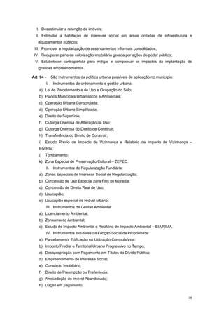 38
I. Desestimular a retenção de imóveis;
II. Estimular a habitação de interesse social em áreas dotadas de infraestrutura e
equipamentos públicos;
III. Promover a regularização de assentamentos informais consolidados;
IV. Recuperar parte da valorização imobiliária gerada por ações do poder público;
V. Estabelecer contrapartida para mitigar e compensar os impactos da implantação de
grandes empreendimentos.
Art. 94 - São instrumentos da política urbana passíveis de aplicação no município:
I. Instrumentos de ordenamento e gestão urbana:
a) Lei de Parcelamento e de Uso e Ocupação do Solo;
b) Planos Municipais Urbanísticos e Ambientais;
c) Operação Urbana Consorciada;
d) Operação Urbana Simplificada;
e) Direito de Superfície;
f) Outorga Onerosa de Alteração de Uso;
g) Outorga Onerosa do Direito de Construir;
h) Transferência do Direito de Construir;
i) Estudo Prévio de Impacto de Vizinhança e Relatório de Impacto de Vizinhança –
EIV/RIV;
j) Tombamento;
k) Zona Especial de Preservação Cultural – ZEPEC.
II. Instrumentos de Regularização Fundiária:
a) Zonas Especiais de Interesse Social de Regularização;
b) Concessão de Uso Especial para Fins de Moradia;
c) Concessão de Direito Real de Uso;
d) Usucapião;
e) Usucapião especial de imóvel urbano;
III. Instrumentos de Gestão Ambiental:
a) Licenciamento Ambiental;
b) Zoneamento Ambiental;
c) Estudo de Impacto Ambiental e Relatório de Impacto Ambiental – EIA/RIMA.
IV. Instrumentos Indutores da Função Social da Propriedade:
a) Parcelamento, Edificação ou Utilização Compulsórios;
b) Imposto Predial e Territorial Urbano Progressivo no Tempo;
c) Desapropriação com Pagamento em Títulos da Dívida Pública;
d) Empreendimento de Interesse Social;
e) Consórcio Imobiliário;
f) Direito de Preempção ou Preferência;
g) Arrecadação de Imóvel Abandonado;
h) Dação em pagamento.
 