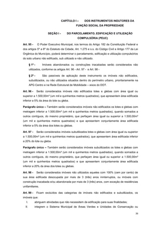 39
CAPÍTULO I – DOS INSTRUMENTOS INDUTORES DA
FUNÇÃO SOCIAL DA PROPRIEDADE
SEÇÃO I - DO PARCELAMENTO, EDIFICAÇÃO E UTILIZAÇÃO
COMPULSÓRIA (PEUC)
Art. 95 - O Poder Executivo Municipal, nos termos do Artigo 182 da Constituição Federal e
dos artigos 5º a 8º do Estatuto da Cidade, Art. 1.275 e s.s. do Código Civil e Artigo 177 da Lei
Orgânica do Município, poderá determinar o parcelamento, edificação e utilização compulsórios
do solo urbano não edificado, sub utilizado e não utilizado.
§ 1º - Imóveis abandonados ou construções inacabadas serão considerados não
utilizados, conforme os artigos Art. 96 - Art. 97 - e Art. 98 -
§ 2º - São passíveis de aplicação deste instrumento os imóveis não edificados,
subutilizados, ou não utilizados situados dentro do perímetro urbano, prioritariamente na
APG Centro e na Rede Estrutural de Mobilidade – eixos do DOT.
Art. 96 - Serão considerados imóveis não edificados lotes e glebas com área igual ou
superior a 1.500,00m² (um mil e quinhentos metros quadrados), que apresentem área edificada
inferior a 5% da área do lote ou gleba.
Parágrafo único – Também serão considerados imóveis não edificados os lotes e glebas com
metragem inferior a 1.500,00m² (um mil e quinhentos metros quadrados), quando somados a
outros contíguos, do mesmo proprietário, que perfaçam área igual ou superior a 1.500,00m²
(um mil e quinhentos metros quadrados) e que apresentem conjuntamente área edificada
inferior a 5% da área dos lotes ou glebas.
Art. 97 - Serão considerados imóveis subutilizados lotes e glebas com área igual ou superior
a 1.500,00m² (um mil e quinhentos metros quadrados), que apresentem área edificada inferior
a 20% do lote ou gleba.
Parágrafo único – Também serão considerados imóveis subutilizados os lotes e glebas com
metragem inferior a 1.500,00m² (um mil e quinhentos metros quadrados), quando somados a
outros contíguos, do mesmo proprietário, que perfaçam área igual ou superior a 1.500,00m²
(um mil e quinhentos metros quadrados) e que apresentem conjuntamente área edificada
inferior a 20% da área dos lotes ou glebas.
Art. 98 - Serão considerados imóveis não utilizados aqueles com 100% (cem por cento) de
sua área edificada desocupada por mais de 3 (três) anos ininterruptos, ou imóveis com
construção inacabada e/ou abandonada por mais de 3 (três) anos, com exceção de residências
unifamiliares.
Art. 99 - Ficam excluídos das categorias de imóveis não edificados e subutilizados, os
imóveis que:
I. abriguem atividades que não necessitem de edificação para suas finalidades;
II. integrem o Sistema Municipal de Áreas Verdes e Unidades de Conservação ou
 
