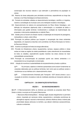 4
conservação dos recursos naturais e que estimulem a permanência da população no
campo;
XIX. Reserva de áreas adequadas para atividades econômicas, especialmente ao longo das
rodovias e nos Polos Estratégicos de Desenvolvimento;
XX. Fomento de atividades voltadas ao desenvolvimento tecnológico, científico e à logística,
visando a consolidação do município como uma metrópole inovadora e tecnológica;
XXI. Desenvolvimento de sistema de acompanhamento do Plano Diretor Estratégico, com
definição de indicadores objetivando dotar a administração e a sociedade de dados e
informações para gestão territorial, monitoramento e avaliação da implementação das
propostas e instrumentos estabelecidos no referido Plano;
XXII. Gestão junto ao Governo do Estado visando a implantação de transporte de passageiros,
metropolitano e urbano, sobre trilhos;
XXIII. Promoção de políticas públicas que busquem a recuperação das áreas ambientais
degradadas, em especial as descritas como prioritárias nos Planos Municipais do Verde e
de Recursos Hídricos;
XXIV. Incentivo à produção de fontes de energia alternativas;
XXV. Provisão de infraestrutura urbana, equipamentos, serviços, espaços públicos e áreas
verdes em todas as regiões da cidade possibilitando o pleno atendimento às necessidades
de todos os cidadãos, especialmente aqueles inseridos nas áreas urbanas de maior
vulnerabilidade socioambiental;
XXVI. Promoção da conscientização da população quanto aos valores ambientais e à
necessidade de sua recuperação e conservação;
XXVII. - Adoção de incentivos à sustentabilidade de empreendimentos privados e públicos.
§ 1º - Os princípios, objetivos e diretrizes apresentados acima devem fundamentar as
propostas elaboradas para as políticas territoriais, bem como para as políticas sociais e
econômicas na sua interface com o desenvolvimento urbano.
§ 2º - O Desenvolvimento Orientado pelo Transporte - DOT deverá orientar o uso e
ocupação do território vinculados à rede de mobilidade atendida por transporte coletivo da
cidade.
CAPÍTULO IV – DA ORIENTAÇÃO ESTRATÉGICA
SEÇÃO I - DO MACROZONEAMENTO
Art. 5º - O Macrozoneamento define as diretrizes que orientarão as propostas deste Plano
Diretor e divide o município em 04 (quatro) Macrozonas:
I. Macrozona Macrometropolitana – Abrange região situada integralmente no perímetro
urbano, impactada por estruturas viárias, equipamentos e atividades econômicas de
abrangência regional, nacional e internacional, sofrendo influência direta e indireta pela
proximidade dessas estruturas no território, que alteram dinâmicas socioeconômicas,
culturais e ambientais.
 