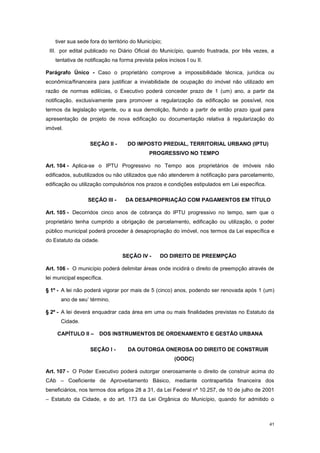 41
tiver sua sede fora do território do Município;
III. por edital publicado no Diário Oficial do Município, quando frustrada, por três vezes, a
tentativa de notificação na forma prevista pelos incisos I ou II.
Parágrafo Único - Caso o proprietário comprove a impossibilidade técnica, jurídica ou
econômica/financeira para justificar a inviabilidade de ocupação do imóvel não utilizado em
razão de normas edilícias, o Executivo poderá conceder prazo de 1 (um) ano, a partir da
notificação, exclusivamente para promover a regularização da edificação se possível, nos
termos da legislação vigente, ou a sua demolição, fluindo a partir de então prazo igual para
apresentação de projeto de nova edificação ou documentação relativa à regularização do
imóvel.
SEÇÃO II - DO IMPOSTO PREDIAL, TERRITORIAL URBANO (IPTU)
PROGRESSIVO NO TEMPO
Art. 104 - Aplica-se o IPTU Progressivo no Tempo aos proprietários de imóveis não
edificados, subutilizados ou não utilizados que não atenderem à notificação para parcelamento,
edificação ou utilização compulsórios nos prazos e condições estipulados em Lei específica.
SEÇÃO III - DA DESAPROPRIAÇÃO COM PAGAMENTOS EM TÍTULO
Art. 105 - Decorridos cinco anos de cobrança do IPTU progressivo no tempo, sem que o
proprietário tenha cumprido a obrigação de parcelamento, edificação ou utilização, o poder
público municipal poderá proceder à desapropriação do imóvel, nos termos da Lei específica e
do Estatuto da cidade.
SEÇÃO IV - DO DIREITO DE PREEMPÇÃO
Art. 106 - O município poderá delimitar áreas onde incidirá o direito de preempção através de
lei municipal específica.
§ 1º - A lei não poderá vigorar por mais de 5 (cinco) anos, podendo ser renovada após 1 (um)
ano de seu’ término.
§ 2º - A lei deverá enquadrar cada área em uma ou mais finalidades previstas no Estatuto da
Cidade.
CAPÍTULO II – DOS INSTRUMENTOS DE ORDENAMENTO E GESTÃO URBANA
SEÇÃO I - DA OUTORGA ONEROSA DO DIREITO DE CONSTRUIR
(OODC)
Art. 107 - O Poder Executivo poderá outorgar onerosamente o direito de construir acima do
CAb – Coeficiente de Aproveitamento Básico, mediante contrapartida financeira dos
beneficiários, nos termos dos artigos 28 a 31, da Lei Federal nº 10.257, de 10 de julho de 2001
– Estatuto da Cidade, e do art. 173 da Lei Orgânica do Município, quando for admitido o
 