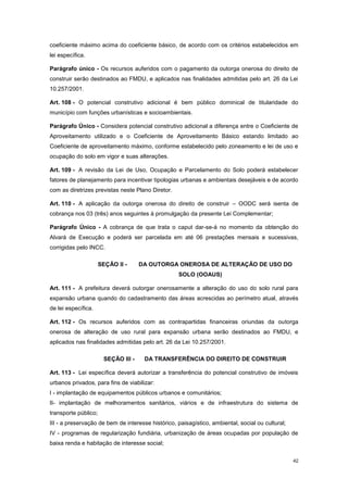 42
coeficiente máximo acima do coeficiente básico, de acordo com os critérios estabelecidos em
lei específica.
Parágrafo único - Os recursos auferidos com o pagamento da outorga onerosa do direito de
construir serão destinados ao FMDU, e aplicados nas finalidades admitidas pelo art. 26 da Lei
10.257/2001.
Art. 108 - O potencial construtivo adicional é bem público dominical de titularidade do
município com funções urbanísticas e socioambientais.
Parágrafo Único - Considera potencial construtivo adicional a diferença entre o Coeficiente de
Aproveitamento utilizado e o Coeficiente de Aproveitamento Básico estando limitado ao
Coeficiente de aproveitamento máximo, conforme estabelecido pelo zoneamento e lei de uso e
ocupação do solo em vigor e suas alterações.
Art. 109 - A revisão da Lei de Uso, Ocupação e Parcelamento do Solo poderá estabelecer
fatores de planejamento para incentivar tipologias urbanas e ambientais desejáveis e de acordo
com as diretrizes previstas neste Plano Diretor.
Art. 110 - A aplicação da outorga onerosa do direito de construir – OODC será isenta de
cobrança nos 03 (três) anos seguintes à promulgação da presente Lei Complementar;
Parágrafo Único - A cobrança de que trata o caput dar-se-á no momento da obtenção do
Alvará de Execução e poderá ser parcelada em até 06 prestações mensais e sucessivas,
corrigidas pelo INCC.
SEÇÃO II - DA OUTORGA ONEROSA DE ALTERAÇÃO DE USO DO
SOLO (OOAUS)
Art. 111 - A prefeitura deverá outorgar onerosamente a alteração do uso do solo rural para
expansão urbana quando do cadastramento das áreas acrescidas ao perímetro atual, através
de lei específica.
Art. 112 - Os recursos auferidos com as contrapartidas financeiras oriundas da outorga
onerosa de alteração de uso rural para expansão urbana serão destinados ao FMDU, e
aplicados nas finalidades admitidas pelo art. 26 da Lei 10.257/2001.
SEÇÃO III - DA TRANSFERÊNCIA DO DIREITO DE CONSTRUIR
Art. 113 - Lei específica deverá autorizar a transferência do potencial construtivo de imóveis
urbanos privados, para fins de viabilizar:
I - implantação de equipamentos públicos urbanos e comunitários;
II- implantação de melhoramentos sanitários, viários e de infraestrutura do sistema de
transporte público;
III - a preservação de bem de interesse histórico, paisagístico, ambiental, social ou cultural;
IV - programas de regularização fundiária, urbanização de áreas ocupadas por população de
baixa renda e habitação de interesse social;
 