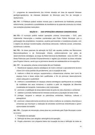 43
V - programas de reassentamento dos imóveis situados em área de especial interesse
geológico-geotécnico, de interesse declarado do Município para fins de remoção e
desfazimento.
Art. 114 - A Prefeitura poderá receber imóveis para o atendimento às finalidades previstas
anteriormente, concedendo a possibilidade de transferência do potencial construtivo do imóvel,
nas condições previstas neste plano.
SEÇÃO IV - DAS OPERAÇÕES URBANAS CONSORCIADAS
Art. 115 - O município poderá realizar operações urbanas consorciadas – OUC, para
implementar intervenções e medidas coordenadas pelo Poder Público Municipal, com a
participação dos proprietários, moradores, usuários permanentes e investidores privados, com
o objetivo de alcançar transformações urbanísticas estruturais, melhorias sociais, ambientais,
econômicas e culturais.
Art. 116 - As áreas passíveis de aplicação de OUC são aquelas contidas nas Macrozonas
Macrometropolitana e de Estruturação Urbana, preferencialmente nos polos de
desenvolvimento estratégico, ao longo da Rede Estrutural de Mobilidade - eixos do DOT, nas
Áreas Potenciais para Grandes Empreendimentos e regiões que envolvem as áreas indicadas
para Projetos Urbanos, sendo que os perímetros deverão ser estabelecidos em lei específica.
Art. 117 - As operações urbanas consorciadas têm por finalidade:
I. Reestruturar espaços urbanos estratégicos de modo a otimizar o aproveitamento da terra
urbana com novos padrões de parcelamento, uso e ocupação do solo;
II. melhorar a oferta de serviços, equipamentos e infraestruturas urbanas, bem como de
espaços livres e áreas verdes bem qualificadas, a fim de promover desenvolvimento
urbano adequado e sustentável;
III. melhorar a acessibilidade em espaços urbanos estratégicos aperfeiçoando as condições
de mobilidade dos seus moradores e usuários a partir da integração de diferentes
modalidades de transporte, motorizadas e não motorizadas;
IV. promover a reabilitação de áreas deterioradas do ponto de vista urbanístico e ambiental;
V. viabilizar a provisão habitacional de interesse social para a população de baixa renda;
VI. proteger, recuperar e valorizar os patrimônios ambientais, históricos, culturais e
paisagísticos;
VII. promover o desenvolvimento econômico de modo a melhorar as condições urbanísticas e
ambientais que favoreçam a realização de atividades econômicas diversificadas e gerem
oportunidades de trabalho.
Art. 118 - O projeto de intervenção urbana deve ser coordenado pelo Poder Municipal e conter
no mínimo:
I. Finalidades da operação;
II. Definição da área a ser atingida e abrangência da operação;
III. Projeto urbanístico com programa básico de ocupação da área e definição de todas as
 
