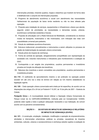 44
intervenções previstas, incluindo quadros, mapas e desenhos que mostrem de forma clara
e detalhada todo o conjunto de intervenções propostas;
IV. Programa de atendimento econômico e social com atendimento das necessidades
habitacionais da população de baixa renda residente ou não na área afetada pela
operação;
V. Proposta para instalação de serviços, equipamentos e infraestrutura urbana que atenda,
segundo ordem de prioridades, as necessidades e demandas sociais, urbanas,
econômicas e ambientais existentes e futuras;
VI. Proposta de articulação com a Rede Estrutural de Mobilidade, considerando os diversos
modos de transporte, motorizados e não motorizados, com indicação das rotas com
acessibilidade universal para pedestre;
VII. Estudo de viabilidade econômico-financeira;
VIII. Estrutura institucional, procedimentos e instrumentos a serem utilizados no processo de
gestão da implementação da operação urbana consorciada;
IX. Estudo prévio de impacto de vizinhança;
X. Forma de controle da operação, obrigatoriamente compartilhado com representação da
sociedade civil, incluindo instrumentos e indicadores para monitoramento e avaliação da
OUC;
XI. Contrapartida a ser exigida dos proprietários, usuários permanentes e investidores
privados em função da utilização dos benefícios;
XII. Natureza dos incentivos a serem concedidos aos proprietários, usuários permanentes e
investidores privados.
Art. 119 - O coeficiente de aproveitamento máximo a ser praticado na operação poderá
exceder em até uma vez a área do terreno em relação ao CA máximo estabelecido na
legislação vigente.
Art. 120 - Cada operação urbana consorciada será criada por lei específica, de acordo com as
disposições dos artigos 32 a 34 da Lei Federal nº 10.257, de 10 de julho de 2001 – Estatuto da
Cidade.
Parágrafo Único – A municipalidade deverá efetivar a Operação Urbana Consorciada do
Parque Linear do rio CAPIVARI-CERÂMICAS, instituída pela Lei Complementar 12/2004,
podendo estar sujeita a toda e qualquer adequação necessária a sua realização, de comum
acordo com os parceiros concessionários.
SEÇÃO V - DO ESTUDO DE IMPACTO DE VIZINHANÇA E RELATÓRIO
DE IMPACTO DE VIZINHANÇA (EIV/RIV)
Art. 121 - A construção, ampliação, instalação, modificação e operação de empreendimentos,
atividades e intervenções urbanísticas, públicas ou privadas, causadoras de impactos
ambientais, culturais, urbanos e socioeconômicos à vizinhança estarão sujeitos à avaliação do
 